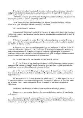 2° Soit avoir suivi, dans le cadre de la formation professionnelle continue, une préparation
au diplôme postulé d'une durée au moins égale, compte non tenu de la période de formation en
milieu professionnel, à:
       - 600 heures pour ceux qui sont titulaires d'un diplôme, ou titre homologué, classé au niveau
IV ou ayant accompli la scolarité complète y conduisant;

       - 1100 heures pour ceux qui sont titulaires d'un diplôme, ou titre homologué, classé au
niveau V ou ayant accompli la scolarité complète y conduisant;

       - 1 500 heures dans les autres cas.

       Le recteur ou le directeur régional de l'Agriculture et de la Forêt ou le directeur régional des
Affaires maritimes peuvent, à titre dérogatoire, accorder à un candidat une réduction de la durée de
la préparation;

       3° Soit avoir accompli trois années d'activités professionnelles dans un emploi de niveau au
moins égal à celui d'un ouvrier ou employé qualifié dans un domaine professionnel correspondant
aux finalités du diplôme postulé;

         4° Soit avoir suivi, dans le cadre de l'apprentissage, une préparation au diplôme postulé en
Centre de Formation d'Apprentis (C.F.A.) d'une durée au moins égale à 1500 heures. Cette durée
est fixée à un minimum de 750 heures en centre de formation d'apprentis pour les personnes
titulaires d'une autre section du baccalauréat professionnel ou ayant accompli la première année de
préparation à une autre section du baccalauréat professionnel.

       Les candidats doivent être inscrits en vue de l'obtention du diplôme.

       Art. 11. - Le diplôme du baccalauréat professionnel est délivré au vu des résultats obtenus à
un examen. Cet examen est organisé sous la forme d'épreuves qui visent à valider les acquis du
candidat par rapport au référentiel caractéristique du diplôme.

         Les arrêtés visés à l'article 3 fixent, pour chaque section du baccalauréat professionnel, la
liste, la nature, la définition, la durée et le coefficient des épreuves, dans le cadre des dispositions
du présent décret.

        Art. 12 (modifié par le décret n° 87-828 du 9 octobre 1987). - L'examen organisé en vue de
la délivrance du baccalauréat professionnel porte sur l'ensemble des domaines de formation définis
par les arrêtés visés à l'article 3 du présent décret. Il comporte au maximum sept épreuves
obligatoires.

       Une épreuve prend en compte la formation accomplie en milieu professionnel.

       L'examen peut, pour certains domaines, être commun à plusieurs sections du baccalauréat
professionnel.

        Les candidats titulaires de certains diplômes peuvent être dispensés de l'évaluation prévue
dans certains domaines dans les conditions fixées par les arrêtés visés à l'article 3. Ces domaines ne
sont alors pas pris en compte pour l'obtention du diplôme.
 