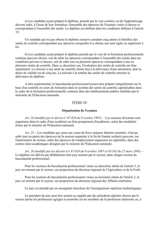 a) Les candidats ayant préparé le diplôme, postulé par la voie scolaire, ou de l'apprentissage
doivent subir, à l'issue de leur formation, l'ensemble des épreuves de l'examen visées ci-dessus et
correspondant à l'ensemble des unités. Le diplôme est attribué dans les conditions définies à l'article
19.

        Un candidat qui n'a pas obtenu le diplôme conserve pendant cinq années le bénéfice des
unités de contrôle correspondant aux épreuves auxquelles il a obtenu une note égale ou supérieure à
loi.

       b) Les candidats ayant préparé le diplôme postulé par la voie de la formation professionnelle
continue peuvent choisir, soit de subir les épreuves correspondant à l'ensemble des unités dans les
conditions prévues ci-dessus, soit de subir une ou plusieurs épreuves correspondant à une ou
plusieurs unités de contrôle. Dans ce deuxième cas, l'évaluation des unités de contrôle est faite
séparément. La réussite à une unité de contrôle donne lieu à la délivrance d'une attestation, dont la
durée de validité est de cinq ans. La réussite à la totalité des unités de contrôle entraîne la
délivrance du diplôme.

        A titre expérimental, le baccalauréat professionnel pourra être préparé intégralement sur la
base d'un contrôle en cours de formation dans le système des unités de contrôle capitalisables dans
le cadre de la formation professionnelle continue dans des établissements publics habilités par le
ministère de l'Education nationale.

                                             TITRE IV

                                     Organisation de l'examen

        Art. 24 (modifié par le décret n° 87-828 du 9 octobre 1987). – Les sessions d'examen sont
organisées dans le cadre d'une académie ou d'un groupement d'académies, selon des modalités
fixées par le ministre de l'Education nationale.

        Art. 25. - Les candidats qui, pour une cause de force majeure dûment constatée, n'ont pu
subir tout ou partie des épreuves de la session organisée à la fin de l'année scolaire) peuvent, sur
l'autorisation du recteur, subir des épreuves de remplacement organisées en septembre, dans des
centres inter-académiques désignés par le ministre de l'Education nationale.

       Art. 26 (modifié par les décrets n°s 87-828 du 9 octobre 1987 et 93-542 du 27 mars 1993). -
Le diplôme est délivré par délibération d'un jury nommé par le recteur, dans chaque section du
baccalauréat professionnel.

        Pour les sections du baccalauréat professionnel visées au deuxième alinéa de l'article 3, le
jury est nommé par le recteur, sur proposition du directeur régional de l'Agriculture et de la Forêt.

        Pour les sections du baccalauréat professionnel visées au troisième alinéa de l'article 3, le
jury est nommé par le recteur, sur proposition du directeur régional des Affaires maritimes.

       Le jury est présidé par un enseignant chercheur de l'enseignement supérieur technologique.

        Le président du jury peut être assisté ou suppléé par des présidents adjoints choisis par le
recteur parmi les professeurs agrégés et assimilés ou les membres de la profession intéressée ou, à
 