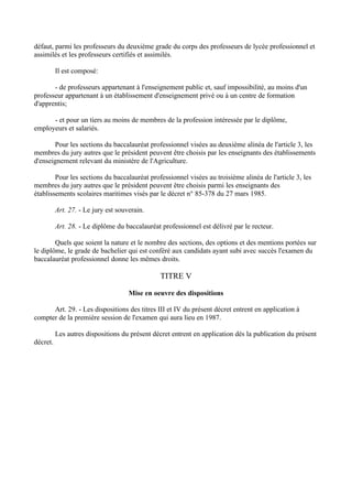 défaut, parmi les professeurs du deuxième grade du corps des professeurs de lycée professionnel et
assimilés et les professeurs certifiés et assimilés.

          Il est composé:

       - de professeurs appartenant à l'enseignement public et, sauf impossibilité, au moins d'un
professeur appartenant à un établissement d'enseignement privé ou à un centre de formation
d'apprentis;

      - et pour un tiers au moins de membres de la profession intéressée par le diplôme,
employeurs et salariés.

       Pour les sections du baccalauréat professionnel visées au deuxième alinéa de l'article 3, les
membres du jury autres que le président peuvent être choisis par les enseignants des établissements
d'enseignement relevant du ministère de l'Agriculture.

        Pour les sections du baccalauréat professionnel visées au troisième alinéa de l'article 3, les
membres du jury autres que le président peuvent être choisis parmi les enseignants des
établissements scolaires maritimes visés par le décret n° 85-378 du 27 mars 1985.

          Art. 27. - Le jury est souverain.

          Art. 28. - Le diplôme du baccalauréat professionnel est délivré par le recteur.

        Quels que soient la nature et le nombre des sections, des options et des mentions portées sur
le diplôme, le grade de bachelier qui est conféré aux candidats ayant subi avec succès l'examen du
baccalauréat professionnel donne les mêmes droits.

                                                TITRE V

                                     Mise en oeuvre des dispositions

      Art. 29. - Les dispositions des titres III et IV du présent décret entrent en application à
compter de la première session de l'examen qui aura lieu en 1987.

          Les autres dispositions du présent décret entrent en application dés la publication du présent
décret.
 