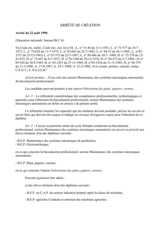 ARRÊTÉ DE CRÉATION

Arrêté du 22 août 1990

(Education nationale: bureau DLC 4)

Vu Code ens. techn.; Code trav. not. livre IX ; L. n° 51-46 du 11-1-1951; L. n° 71-577 du 16-7-
1971; L. n° 75-620 du 11-7-1975; L. n° 83-663 du 22-7-1983; L. n° 84-52 du 26-1-1984 ; L. n°85-
1371 du 23-12-1985) L. n° 87-572 du 23-7-1987; L. n° 89-486 du 10-7- 1989; D. n° 72-279 du 12-
4-1972; D. n° 72-607 du 4-7-1972; D. n°76-1304 du 28-12-1976; D. n° 84-573 du 5-7-1984 ; D. n°
85-924 du 30-8-1985; D. n° 85-1267 du 27-11-1985; D. n°85-1524 du 31-12-1985; D. n° 86-379
du 11-3-1986; A. 17-8-1987; A. 25-1-1988; A. 23-3-1988; Avis comm- profess. consult. comp.;
C.E.G.T.; C.N.E.S.E.R."

       Article premier. - Il est créé une section Maintenance des systèmes mécaniques automatisés
du baccalauréat professionnel.

       Les candidats peuvent postuler à une option Fabrication des pâtes, papiers, cartons.

       Art. 2. - Le référentiel caractéristique des compétences professionnelles, technologiques et
générales pour l'obtention du baccalauréat professionnel, section Maintenance des systèmes
mécaniques automatisés est défini en annexe I du présent arrêté.

        Ce référentiel énumère les capacités que les titulaires doivent posséder, précise les savoirs et
savoir-faire qui doivent être acquis et indique les niveaux d'exigences requis pour l'obtention de ce
diplôme.

        Art. 3. - L'accès en première année du cycle d'études conduisant au baccalauréat
professionnel, section Maintenance des systèmes mécaniques automatisés est ouvert en priorité aux
élèves titulaires d'un des diplômes suivants:

- B.E.P. Maintenance des systèmes mécaniques de production,
- B.E.P. Electrotechnique,

en ce qui concerne le baccalauréat professionnel, section Maintenance des systèmes mécaniques
automatisés,

- B.E.P. Pâtes, papiers, cartons,

en ce qui concerne l'option Fabrication des pâtes, papiers, cartons.

       Peuvent également être admis :

       a) des élèves titulaires d'un des diplômes suivants :

       - B.E.P. ou C.A.P. du secteur industriel préparé après la classe de troisième,

       - B.E.P. agricoles Conduite et entretien des machines agricoles;
 