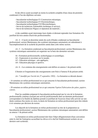 b) des élèves ayant accompli au moins la scolarité complète d'une classe de première
conduisant à l'un des diplômes suivants:

       - baccalauréat technologique F1 Construction mécanique,
       - baccalauréat technologique F3 Electrotechnique,
       - baccalauréat technologique F10 Microtechniques,
       - brevet de technicien Automobile (technique et service),
       - brevet de technicien Négoce et réparation de matériels ;

        c) des candidats ayant interrompu leurs études et désirant reprendre leur formation s'ils
justifient de trois années d'activités professionnelles.

       Art. 4. - L'accès en deuxième année du cycle d'études conduisant au baccalauréat
professionnel, section Maintenance des systèmes mécaniques automatisés est subordonné à
l'accomplissement de la scolarité de première année dans cette même section.

      Art. 5. - La formation conduisant au baccalauréat professionnel, section Maintenance des
systèmes mécaniques automatisés est organisée sur la base des domaines suivants:

       Al - Formation professionnelle, technologique et scientifique;
       A2 - Expression et ouverture sur le monde;
       A3 - Education artistique - arts appliqués;
       A4 - Education physique et sportive.

       Art. 6. - Les contenus des enseignements sont définis en annexe 1 du présent arrêté.

       L'horaire et l'organisation des enseignements sont fixés à l'annexe II du présent arrêté.

       Art. 7 (modifié par l'arrêté du 27 septembre 1993). - La formation se déroule durant :

- 16 semaines en milieu professionnel en ce qui concerne le baccalauréat professionnel, section
Maintenance des systèmes mécaniques automatisés.

- 20 semaines en milieu professionnel en ce qui concerne l'option Fabrication des pâtes, papiers,
canons.

        Pour les candidats préparant le baccalauréat professionnel par la voie de la formation
professionnelle continue exerçant une activité professionnelle dans un domaine professionnel
correspondant à la finalité du diplôme postulé et justifiant de l'exercice d'une telle activité sur une
durée continue d'au moins six mois, la durée de formation en milieu professionnel peut être réduite
à six semaines par décision du recteur.

       Les objectifs de la formation en milieu professionnel au titre de la préparation au
baccalauréat professionnel, section Maintenance des systèmes mécaniques automatisés sont définis
en annexe 1 du présent arrêté.

        La formation en milieu professionnel doit faire l'objet obligatoirement d'une convention
entre le chef de l'entreprise accueillant les élèves et le chef de l'établissement scolaire où ces
derniers sont scolarisés.
 