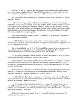 L'épreuve ne peut être organisée que dans les académies où il est possible d'adjoindre au
jury un examinateur compétent. En cas d'impossibilité, le candidat sera autorisé par les recteurs
concernés à subir cette épreuve dans une académie où celle-ci pourra avoir lieu.

      Les candidats peuvent choisir au titre de l'épreuve de langue vivante facultative les langues
énumérées ci-après:

         - allemand, amharique, anglais, arabe dialectal, arabe littéral, arménien, berbère, bulgare,
cambodgien, chinois, danois, espagnol, finnois, grec moderne, hébreu moderne, hongrois, islandais,
italien, japonais, laotien, malgache, néerlandais, norvégien, persan, polonais, portugais, roumain,
russe, serbocroate, suédois, tchèque, turc, vietnamien, basque, breton, catalan, corse, gallo, occitan,
tahitien) langues régionales d'Alsace, langues régionales des pays mosellans, langues régionales
mélanésiennes (ajië, drehu, nengone, païci).

       Cette interrogation n'est autorisée que dans les académies où il est possible d'adjoindre au
jury un examinateur compétent.

        Art. 12. - Le baccalauréat professionnel, section Maintenance des systèmes mécaniques
automatisés est délivré aux candidats ayant obtenu une moyenne générale égale ou supérieure à 10
sur 20 à l'ensemble des épreuves.

        Les points excédant la note de 10 sur 20 obtenus à l'épreuve facultative sont pris en compte
dans le calcul de la moyenne générale en vue de l'attribution du diplôme et d'une mention
conformément à l'article 20 du décret n° 86-379 du 11 mars 1986 modifié.

        Art. 13. - Les candidats qui n'ont pas obtenu le diplôme se voient délivrer par le recteur une
attestation du niveau des connaissances et compétences acquises.

        Ils conservent sur leur demande, pour les cinq sessions consécutives à l'examen, le bénéfice
des domaines de formation auxquels ils ont obtenu une moyenne égale ou supérieure à 10 sur 20.
Ils conservent dans les mêmes conditions le bénéfice de l'épreuve prenant en compte la formation
en milieu professionnel.

        Ils reçoivent, s'ils ont obtenu pour l'ensemble des épreuves une moyenne générale au moins
égale à 8 sur 20, un certificat de fin d'études professionnelles secondaires. Ce certificat leur est
délivré par le recteur de l'académie dans laquelle a été subi l'examen.

       Art. 14. - L'absence du candidat à une épreuve est sanctionnée par la note zéro. Le diplôme
ne peut être délivré si les acquis correspondant à l'épreuve pratique prenant en compte la formation
en milieu professionnel n'ont pas été évalués.

        Art. 15 (modifié par l'arrêté du 29 juillet 1992). - Le titulaire de l'une des options de la
section Maintenance des systèmes mécaniques automatisés du baccalauréat professionnel qui se
porte candidat à l'autre option lors d'une session ultérieure peut être dispensé de subir à nouveau les
épreuves du domaine A2, A3 et A4.

       L'obtention d'une moyenne égale à 10 sur 20 à l'ensemble des épreuves du domaine Al
conditionne son admission.
 