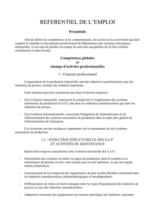 REFERENTIEL DE L’EMPLOI
                                            Préambule

        Afin de définir les compétences et les comportements, les savoirs et les savoir-faire que doit
acquérir le candidat au baccalauréat professionnel de Maintenance des systèmes mécaniques
automatisés, il convient de prendre en compte les activités susceptibles de lui être confiées
actuellement et dans l'avenir.

                                  Compétences globales
                                             et
                             champs d'activités professionnelles

                                   1 - Contexte professionnel

        L'organisation de la production industrielle, tant des industries manufacturières que des
industries de process, connaît une mutation importante.

       Cette mutation peut être caractérisée par deux évolutions majeures:

   -   Une évolution structurelle, concernant la complexité et l'organisation des systèmes
       automatisés de production (S.A.P.), tant dans les industries manufacturières que dans les
       industries de process.

   -   Une évolution informationnelle, concernant l'intégration de l'automatisation et de
       l'informatisation des systèmes automatisés de production dans le cadre plus général de
       l'informatisation de l'entreprise.

      Ces évolutions ont des incidences importantes sur la maintenance de tels systèmes
automatisés de production.

                     1.1 - EVOLUTION STRUCTURELLE DES S.A.P.
                            ET ACTIVITÉS DE MAINTENANCE

       Quatre traits majeurs caractérisent cette évolution structurelle des S.A.P. :

   -   Structuration des systèmes en unités ou lignes de production, dont la conduite et la
       maintenance de premier niveau -sont assurées par un seul opérateur, ou par une équipe
       réduite d'opérateurs.

   -   Accroissement de la complexité des équipements, de plus en plus flexibles notamment dans
       les industries manufacturières, pluritechnologiques et interdépendants.

   -   Différenciation de moins en moins marquée entre les types d'équipements des industries de
       process et ceux des industries manufacturières.

   -   Adaptation croissante des équipements aux besoins spécifiques de l'industrie concernée.
 