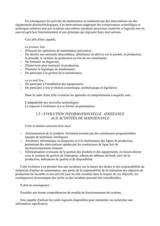 En conséquence les activités de maintenance se traduisent par des interventions sur des
équipements pluritechnologiques, Ces interventions supposent des connaissances scientifiques et
techniques relatives tant aux systèmes eux-mêmes (produits, processus, matériels et logiciels mis en
oeuvre) qu'à leur fonctionnement et aux principes qui régissent leurs inter-actions.

       Ceci afin d'être capable,

       en premier lieu :
   -   D'assurer les opérations de maintenance préventive.
   -   De déceler une anomalie (discordance, défaillance ou dérive) sur le produit, la production,
       le procédé, le système de production ou l'un de ses constituants.
   -   De formuler un diagnostic.
   -   D'intervenir pour maintenir la production.
   -   D'assurer la logistique de maintenance.
   -   De participer à la gestion de la maintenance.

       en second lieu :
   -   De participer à l'installation des équipements.
   -   De participer à leur évolution économique, technologique et législative.

       Dans le cadre d'une telle évolution les aptitudes et comportements à acquérir sont :

       L'adaptabilité aux nouvelles technologies.
       La capacité à s'informer et à se former en permanence.

                1.2 - EVOLUTION INFORMATIONNELLE. ASSISTANCE
                         AUX ACTIVITÉS DE MAINTENANCE

       Cette évolution concerne trois axes:

   -   Automatisation de la conduite, fortement assistée par des constituants programmables
       équipés de terminaux intelligents.
   -   Assistance informatique au diagnostic et à la maintenance des lignes de production,
       permettant des interventions rapides par les conducteurs de ligne lors de
       dysfonctionnements mineurs.
   -   Informatisation croissante de la gestion des produits et des équipements, en liaison directe
       avec le système de gestion de l'entreprise: édition de tableaux de bord, suivi de la
       production, indicateurs de qualité et de disponibilité.

    Cette évolution a en premier lieu une incidence sur la nature des tâches et des responsabilités du
technicien d'atelier de maintenance: une partie de la responsabilité de la réalisation des objectifs de
production lui incombe et son activité joue un rôle essentiel dans le respect de ces objectifs, les
conséquences économiques des arrêts ou des incidents pouvant être considérables.

   Il doit en conséquence :

   Posséder une bonne compréhension du modèle de fonctionnement du système.

    Etre capable d'utiliser les outils logiciels disponibles pour interpréter ou rechercher une
information significative.
 