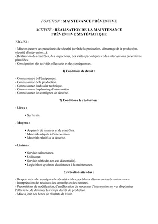 FONCTION : MAINTENANCE PRÉVENTIVE

                ACTIVITÉ : RÉALISATION DE LA MAINTENANCE
                        PRÉVENTIVE SYSTÉMATIQUE

TÂCHES :

- Mise en oeuvre des procédures de sécurité (arrêt de la production, démarrage de la production,
sécurité d'intervention...).
- Réalisation des contrôles, des inspections, des visites périodiques et des interventions préventives
planifiées.
- Consignation des activités effectuées et des conséquences.

                                      l) Conditions de début :

- Connaissance de l'équipement.
- Connaissance de la production.
- Connaissance du dossier technique.
- Connaissance du planning d'intervention.
- Connaissance des consignes de sécurité.

                                   2) Conditions de réalisation :

- Lieux :

       • Sur le site.

- Moyens :

       • Appareils de mesures et de contrôles.
       • Matériels adaptés à l'intervention.
       • Matériels relatifs à la sécurité.

- Liaisons :

       • Service maintenance.
       • Utilisateur.
       • Service méthodes (en cas d'anomalie).
       • Logiciels et systèmes d'assistance à la maintenance.

                                       3) Résultats attendus :

- Respect strict des consignes de sécurité et des procédures d'intervention de maintenance.
- Interprétation des résultats des contrôles et des mesures.
- Propositions de modification, d'amélioration du processus d'intervention en vue d'optimiser
l'efficacité, de diminuer les temps d'arrêt de production.
- Mise à jour des fiches de résultats de visite.
 