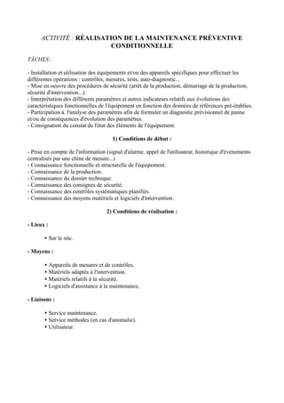 ACTIVITÉ : RÉALISATION DE LA MAINTENANCE PRÉVENTIVE
                          CONDITIONNELLE

TÂCHES :

- Installation et utilisation des équipements et/ou des appareils spécifiques pour effectuer les
différentes opérations : contrôles, mesures, tests, auto-diagnostic...
- Mise en oeuvre des procédures de sécurité (arrêt de la production, démarrage de la production,
sécurité d'intervention...).
- Interprétation des différents paramètres et autres indicateurs relatifs aux évolutions des
caractéristiques fonctionnelles de l'équipement en fonction des données de références pré-établies.
- Participation à. l'analyse des paramètres afin de formuler un diagnostic prévisionnel de panne
et/ou de conséquences d'évolution des paramètres.
- Consignation du constat de l'état des éléments de l'équipement.

                                      1) Conditions de début :

- Prise en compte de l'information (signal d'alarme, appel de l'utilisateur, historique d'événements
centralisés par une chine de mesure...)
- Connaissance fonctionnelle et structurelle de l'équipement.
- Connaissance de la production.
- Connaissance du dossier technique.
- Connaissance des consignes de sécurité.
- Connaissance des contrôles systématiques planifiés.
- Connaissance des moyens matériels et logiciels d'intervention.

                                   2) Conditions de réalisation :

- Lieux :

       • Sur le site.

- Moyens :

       • Appareils de mesures et de contrôles.
       • Matériels adaptés à l'intervention.
       • Matériels relatifs à la sécurité.
       • Logiciels d'assistance à la maintenance,

- Liaisons :

       • Service maintenance.
       • Service méthodes (en cas d'anomalie).
       • Utilisateur.
 