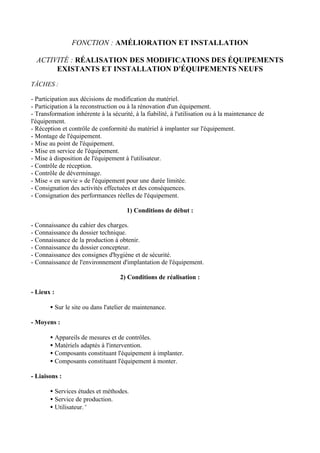 FONCTION : AMÉLIORATION ET INSTALLATION

  ACTIVITÉ : RÉALISATION DES MODIFICATIONS DES ÉQUIPEMENTS
       EXISTANTS ET INSTALLATION D'ÉQUIPEMENTS NEUFS

TÂCHES :

- Participation aux décisions de modification du matériel.
- Participation à la reconstruction ou à la rénovation d'un équipement.
- Transformation inhérente à la sécurité, à la fiabilité, à l'utilisation ou à la maintenance de
l'équipement.
- Réception et contrôle de conformité du matériel à implanter sur l'équipement.
- Montage de l'équipement.
- Mise au point de l'équipement.
- Mise en service de l'équipement.
- Mise à disposition de l'équipement à l'utilisateur.
- Contrôle de réception.
- Contrôle de déverminage.
- Mise « en survie » de l'équipement pour une durée limitée.
- Consignation des activités effectuées et des conséquences.
- Consignation des performances réelles de l'équipement.

                                       1) Conditions de début :

- Connaissance du cahier des charges.
- Connaissance du dossier technique.
- Connaissance de la production à obtenir.
- Connaissance du dossier concepteur.
- Connaissance des consignes d'hygiène et de sécurité.
- Connaissance de l'environnement d'implantation de l'équipement.

                                    2) Conditions de réalisation :

- Lieux :

       • Sur le site ou dans l'atelier de maintenance.

- Moyens :

       • Appareils de mesures et de contrôles.
       • Matériels adaptés à l'intervention.
       • Composants constituant l'équipement à implanter.
       • Composants constituant l'équipement à monter.

- Liaisons :

       • Services études et méthodes.
       • Service de production.
       • Utilisateur. '
 
