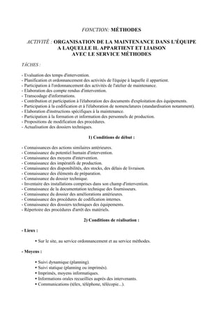 FONCTION: MÉTHODES

   ACTIVITÉ : ORGANISATION DE LA MAINTENANCE DANS L'ÉQUIPE
               A LAQUELLE IL APPARTIENT ET LIAISON
                   AVEC LE SERVICE MÉTHODES

TÂCHES :

- Evaluation des temps d'intervention.
- Planification et ordonnancement des activités de l'équipe à laquelle il appartient.
- Participation à l'ordonnancement des activités de l'atelier de maintenance.
- Elaboration des compte rendus d'intervention.
- Transcodage d'informations.
- Contribution et participation à l'élaboration des documents d'exploitation des équipements.
- Participation à la codification et à l'élaboration de nomenclatures (standardisation notamment).
- Elaboration d'instructions spécifiques à la maintenance.
- Participation à la formation et information des personnels de production.
- Propositions de modification des procédures.
- Actualisation des dossiers techniques.

                                     1) Conditions de début :

- Connaissances des actions similaires antérieures.
- Connaissance du potentiel humain d'intervention.
- Connaissance des moyens d'intervention.
- Connaissance des impératifs de production.
- Connaissance des disponibilités, des stocks, des délais de livraison.
- Connaissance des éléments de préparation.
- Connaissance du dossier technique.
- Inventaire des installations comprises dans son champ d'intervention.
- Connaissance de la documentation technique des fournisseurs.
- Connaissance du dossier des améliorations antérieures.
- Connaissance des procédures de codification internes.
- Connaissance des dossiers techniques des équipements.
- Répertoire des procédures d'arrêt des matériels.

                                   2) Conditions de réalisation :

- Lieux :

       • Sur le site, au service ordonnancement et au service méthodes.

- Moyens :

       • Suivi dynamique (planning).
       • Suivi statique (planning ou imprimés).
       • Imprimés, moyens informatiques.
       • Informations orales recueillies auprès des intervenants.
       • Communications (télex, téléphone, télécopie...).
 