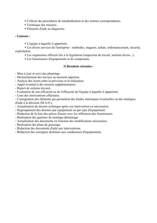 • Collecte des procédures de standardisation et des normes correspondantes.
       • Technique des mesures.
       • Eléments d'aide au diagnostic.

- Liaisons :

       • L'équipe à laquelle il appartient.
       • Les divers services de l'entreprise : méthodes, magasin, achats, ordonnancement, sécurité,
exploitation.
       • Les organismes officiels liés à la législation (inspection du travail, instituts divers...).
       • Les fournisseurs d'équipements et de composants.

                                      3) Résultats attendus :

- Mise à jour et suivi des plannings.
- Déclenchement des travaux au moment opportun.
- Analyse des écarts entre la prévision et la réalisation.
- Appel éventuel à des moyens supplémentaires.
- Report de certains travaux.
- Evaluation de son efficacité ou de l'efficacité de l'équipe à laquelle il appartient.
- Liste des interventions effectuées.
- Consignation des éléments qui permettent des études statistiques éventuelles ou des stratégies
d'aide à la décision (M.A.O.).
- Actualisation du dossier technique après son intervention (si nécessaire).
- Regroupement des dossiers par équipement ou par type d'équipement.
- Rédaction de la liste des pièces d'usure avec les références des fournisseurs.
- Réalisation des gammes de montage-démontage.
- Actualisation des documents en fonction des modifications nécessaires.
- Réalisation des plans de graissage.
- Rédaction des documents d'aide aux interventions.
- Rédaction des consignes destinées aux conducteurs d'équipements.
 