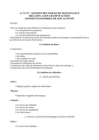 ACTIVITÉ : GESTION DES STOCKS DE MAINTENANCE
                       RELATIFS A SON CHAMP D'ACTION
                   GESTION ÉCONOMIQUE DE SON ACTIVITÉ

TÂCHES :

- Prise en compte des coûts afférents à la maintenance pour optimiser :
        • le coût global de la production,
        • le coût des interventions,
        • le coût d'immobilisation des équipements.
- Participation à la gestion des stocks de maintenance (pièces de rechange et consommables divers)
qui relèvent de son secteur d'intervention.

                                       1) Conditions de début :

- Connaissance :

       • des consommations de pièces ou de consommables,
       • des délais,
       • des conditions de vente.
- Inventaire des articles utilisés.
- Classement et codification des articles.
- Connaissance des coûts de maintenance (main d’œuvre, pièces de rechange...).
- Connaissance des coûts d'interruption de production.

                                    2) Conditions de réalisation :

                                       2.1. POUR LES STOCKS

- Lieux :

       • Magasin général, magasin de maintenance.

- Moyens :

       • Imprimés et supports informatiques.

- Liaisons :

       • Le service des méthodes.
       • Le service des achats.
       • Le service de comptabilité.
       • Les intervenants.

                   2.2 POUR LA GESTION ÉCONOMIQUE DE SON ACTIVITÉ

- Lieux :

       • Le service des méthodes.
 
