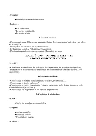 - Moyens :

       • Imprimés et supports informatiques.

- Liaisons :

       • Les fournisseurs.
       • Le service comptabilité.
       • Le service achats.

                                       3) Résultats attendus :

- Communication aux différents services des évolutions de consommation (huiles, énergies, pièces
de rechange...).
- Participation à la définition des stocks minimaux.
- Evaluation du coût et de l'efficacité de l'intervention.
- Consignation des éléments qui entrent dans l'élaboration des coûts.

                  ACTIVITÉ : ÉTUDES TECHNIQUES RELATIVES
                        A SON CHAMP D'INTERVENTION
TÂCHES :

- Contribution à l'exploitation des indicateurs de comportement des matériels et des produits. .
- Propositions de modification et d'amélioration de l'instrumentation (capteurs, mesures...) des
équipements.

                                      1) Conditions de début :

- Connaissance du matériel (fonctionnement, utilisation, maintenance...).
- Connaissance du dossier technique. '
- Connaissance du dossier d'exploitation (coûts de maintenance, coûts de fonctionnement, coûts
d'interruption de la production...).
- Connaissance des programmes et des objectifs de production.

                                    2) Conditions de réalisation :

- Lieux :

       • Sur le site ou au bureau des méthodes.

- Moyens :

       • Analyse des coûts.
       • Etudes de fiabilité.
       • Consultations diverses.

- Liaisons :
 