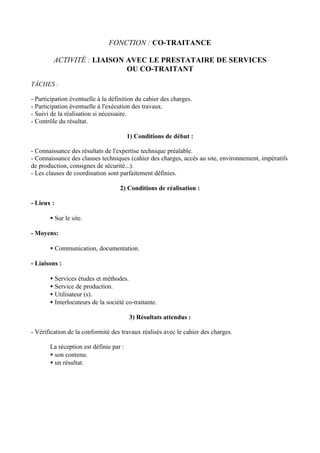 FONCTION : CO-TRAITANCE

         ACTIVITÉ : LIAISON AVEC LE PRESTATAIRE DE SERVICES
                            OU CO-TRAITANT

TÂCHES :

- Participation éventuelle à la définition du cahier des charges.
- Participation éventuelle à l'exécution des travaux.
- Suivi de la réalisation si nécessaire.
- Contrôle du résultat.

                                        1) Conditions de début :

- Connaissance des résultats de l'expertise technique préalable.
- Connaissance des clauses techniques (cahier des charges, accès au site, environnement, impératifs
de production, consignes de sécurité...).
- Les clauses de coordination sont parfaitement définies.

                                    2) Conditions de réalisation :

- Lieux :

       • Sur le site.

- Moyens:

       • Communication, documentation.

- Liaisons :

       • Services études et méthodes.
       • Service de production.
       • Utilisateur (s).
       • Interlocuteurs de la société co-traitante.

                                        3) Résultats attendus :

- Vérification de la conformité des travaux réalisés avec le cahier des charges.

       La réception est définie par :
       • son contenu.
       • un résultat.
 