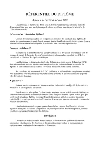 RÉFÉRENTIEL DU DIPLÔME
                             Annexe 1 de l'arrêté du 22 août 1990

       Le contenu de ce diplôme est défini sous la forme d'un référentiel, selon une méthode
désormais utilisée pour tous les diplômes professionnels créés ou rénovés par le Ministère de
l'Education nationale.

Qu'est-ce qu'un référentiel de diplôme ?

         C'est un document qui définit les compétences attendues des candidats à ce diplôme. Il
précise les connaissances et savoir-faire à acquérir à cette fin et le niveau d'exigence requis. Annexé
à l'arrêté créant ou modifiant le diplôme, le référentiel a un caractère réglementaire.

Comment est-il élaboré ?

        Il est élaboré en concertation avec les représentants de la profession concernée au sein de
groupes de travail de l'une des dix-neuf commissions professionnelles consultatives (C.P.C.),
rattachées à la Direction des Lycées et Collèges.

        La rédaction de ce document est précédée de la mise au point au sein de la même C.P.C.
d'un référentiel des activités professionnelles qui analyse les tâches attribuées au titulaire du
diplôme et leur contenu dans le cadre de l'évolution du secteur professionnel concerné.

        Sur cette base, les membres de la C.P.C. établissent le référentiel des compétences attendues
pour exercer une activité dans le secteur professionnel concerné et les conditions dans lesquelles
elles doivent être évaluées.

A quoi sert-il ?

       Il donne aux formateurs et aux jeunes et adultes en formation les objectifs de formation à
poursuivre et les moyens de les réaliser.

        Il est le support principal de l'évaluation des acquis en vue de la délivrance du diplôme, en
formation initiale comme en formation continue. Il est conçu de manière à jouer ce rôle quel que
soit le mode d'accès au diplôme choisi par le candidat (examen global ou système des unités
capitalisables) et quel que soit le mode d'évaluation de ses acquis (épreuves terminales ou contrôle
en cours de formation).

       L'évaluation des acquis ne porte pas sur la totalité du contenu du référentiel : elle est
organisée de façon à évaluer les compétences les plus significatives du diplôme postulé, dans les
conditions prévues par le règlement du diplôme.

                                            Introduction

      La définition du baccalauréat professionnel « Maintenance des systèmes mécaniques
automatisés » tient compte des fonctions et des activités qui relèvent de la maintenance des
équipements de production de type continu et discontinu.
 