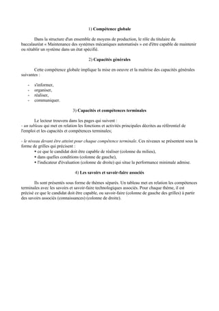 1) Compétence globale

       Dans la structure d'un ensemble de moyens de production, le rôle du titulaire du
baccalauréat « Maintenance des systèmes mécaniques automatisés » est d'être capable de maintenir
ou rétablir un système dans un état spécifié.

                                        2) Capacités générales

       Cette compétence globale implique la mise en oeuvre et la maîtrise des capacités générales
suivantes :

   -   s'informer,
   -   organiser,
   -   réaliser,
   -   communiquer.

                              3) Capacités et compétences terminales

        Le lecteur trouvera dans les pages qui suivent :
- un tableau qui met en relation les fonctions et activités principales décrites au référentiel de
l'emploi et les capacités et compétences terminales;

- le niveau devant être atteint pour chaque compétence terminale. Ces niveaux se présentent sous la
forme de grilles qui précisent :
        • ce que le candidat doit être capable de réaliser (colonne du milieu),
        • dans quelles conditions (colonne de gauche),
        • l'indicateur d'évaluation (colonne de droite) qui situe la performance minimale admise.

                                4) Les savoirs et savoir-faire associés

        Ils sont présentés sous forme de thèmes séparés. Un tableau met en relation les compétences
terminales avec les savoirs et savoir-faire technologiques associés. Pour chaque thème, il est
précisé ce que le candidat doit être capable, ou savoir-faire (colonne de gauche des grilles) à partir
des savoirs associés (connaissances) (colonne de droite).
 
