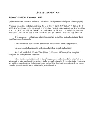 DÉCRET DE CRÉATION

Décret n° 85-1267 du 27 novembre 1985

(Premier ministre; Education nationale; Universités; Enseignement technique et technologique.)

Vu Code ens. techn.; Code trav. not. livre IX; L. n° 71-577 du 16-7-1971; L. n° 75-620 du 11 -7-
1975; L. n° 83-663 du 22-7-1983 compl. L. n° 83-8 du 7-1-1983 mod. et compl. par L. n° 85-97 du
25-1-1985; L. n° 84-52 du 26-1-1984; D. n° 76-1304 du 28-12-1976; D. n° 84-573 du 5-7-1984
mod.; avis Cons. nat. ens. sup. et rech.: avis Cons. ens. gén. et techn.; avis Cons. sup. éduc. nat.

        Article premier. - Le baccalauréat professionnel est un diplôme national qui atteste d'une
qualification professionnelle.

       Les conditions de délivrance du baccalauréat professionnel sont fixées par décret.

       La possession du baccalauréat professionnel confère le grade de bachelier.

      Art. 2. - L'article 3 du décret n° 76-1304 du 28 décembre 1976 susvisé est abrogé et
remplacé par les dispositions suivantes :

       « Les établissements dénommés lycées d'enseignement professionnel à la date d'entrée en
vigueur de la présente disposition sont appelés lycées professionnels. Ils organisent des formations
secondaires conduisant aux diplômes nationaux du certificat d'aptitude professionnelle, du brevet
d'études professionnelles ou du baccalauréat professionnel. »
 