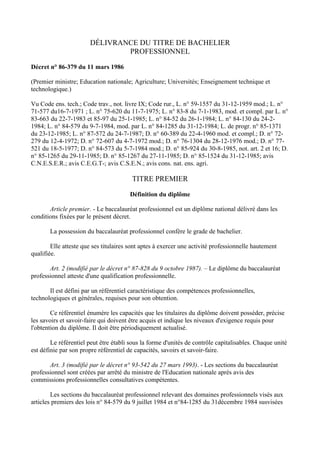 DÉLIVRANCE DU TITRE DE BACHELIER
                               PROFESSIONNEL

Décret n° 86-379 du 11 mars 1986

(Premier ministre; Education nationale; Agriculture; Universités; Enseignement technique et
technologique.)

Vu Code ens. tech.; Code trav., not. livre IX; Code rur., L. n° 59-1557 du 31-12-1959 mod.; L. n°
71-577 du16-7-1971 ; L. n° 75-620 du 11-7-1975; L. n° 83-8 du 7-1-1983, mod. et compl. par L. n°
83-663 du 22-7-1983 et 85-97 du 25-1-1985; L. n° 84-52 du 26-1-1984; L. n° 84-130 du 24-2-
1984; L. n° 84-579 du 9-7-1984, mod. par L. n° 84-1285 du 31-12-1984; L. de progr. n° 85-1371
du 23-12-1985; L. n° 87-572 du 24-7-1987; D. n° 60-389 du 22-4-1960 mod. et compl.; D. n° 72-
279 du 12-4-1972; D. n° 72-607 du 4-7-1972 mod.; D. n° 76-1304 du 28-12-1976 mod.; D. n° 77-
521 du 18-5-1977; D. n° 84-573 du 5-7-1984 mod.; D. n° 85-924 du 30-8-1985, not. art. 2 et 16; D.
n° 85-1265 du 29-11-1985; D. n° 85-1267 du 27-11-1985; D. n° 85-1524 du 31-12-1985; avis
C.N.E.S.E.R.; avis C.E.G.T-; avis C.S.E.N.; avis cons. nat. ens. agri.

                                        TITRE PREMIER

                                       Définition du diplôme

       Article premier. - Le baccalauréat professionnel est un diplôme national délivré dans les
conditions fixées par le présent décret.

       La possession du baccalauréat professionnel confère le grade de bachelier.

        Elle atteste que ses titulaires sont aptes à exercer une activité professionnelle hautement
qualifiée.

       Art. 2 (modifié par le décret n° 87-828 du 9 octobre 1987). – Le diplôme du baccalauréat
professionnel atteste d'une qualification professionnelle.

       Il est défini par un référentiel caractéristique des compétences professionnelles,
technologiques et générales, requises pour son obtention.

        Ce référentiel énumère les capacités que les titulaires du diplôme doivent posséder, précise
les savoirs et savoir-faire qui doivent être acquis et indique les niveaux d'exigence requis pour
l'obtention du diplôme. Il doit être périodiquement actualisé.

        Le référentiel peut être établi sous la forme d'unités de contrôle capitalisables. Chaque unité
est définie par son propre référentiel de capacités, savoirs et savoir-faire.

       Art. 3 (modifié par le décret n° 93-542 du 27 mars 1993). - Les sections du baccalauréat
professionnel sont créées par arrêté du ministre de l'Education nationale après avis des
commissions professionnelles consultatives compétentes.

        Les sections du baccalauréat professionnel relevant des domaines professionnels visés aux
articles premiers des lois n° 84-579 du 9 juillet 1984 et n°84-1285 du 31décembre 1984 susvisées
 