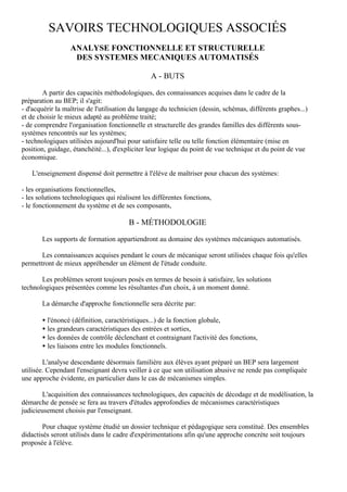 SAVOIRS TECHNOLOGIQUES ASSOCIÉS
                  ANALYSE FONCTIONNELLE ET STRUCTURELLE
                   DES SYSTEMES MECANIQUES AUTOMATISÉS

                                                A - BUTS

        A partir des capacités méthodologiques, des connaissances acquises dans le cadre de la
préparation au BEP; il s'agit:
- d'acquérir la maîtrise de l'utilisation du langage du technicien (dessin, schémas, différents graphes...)
et de choisir le mieux adapté au problème traité;
- de comprendre l'organisation fonctionnelle et structurelle des grandes familles des différents sous-
systèmes rencontrés sur les systèmes;
- technologiques utilisées aujourd'hui pour satisfaire telle ou telle fonction élémentaire (mise en
position, guidage, étanchéité...), d'expliciter leur logique du point de vue technique et du point de vue
économique.

   L'enseignement dispensé doit permettre à l'élève de maîtriser pour chacun des systèmes:

- les organisations fonctionnelles,
- les solutions technologiques qui réalisent les différentes fonctions,
- le fonctionnement du système et de ses composants,

                                        B - MÉTHODOLOGIE

       Les supports de formation appartiendront au domaine des systèmes mécaniques automatisés.

       Les connaissances acquises pendant le cours de mécanique seront utilisées chaque fois qu'elles
permettront de mieux appréhender un élément de l'étude conduite.

       Les problèmes seront toujours posés en termes de besoin à satisfaire, les solutions
technologiques présentées comme les résultantes d'un choix, à un moment donné.

       La démarche d'approche fonctionnelle sera décrite par:

       • l'énoncé (définition, caractéristiques...) de la fonction globale,
       • les grandeurs caractéristiques des entrées et sorties,
       • les données de contrôle déclenchant et contraignant l'activité des fonctions,
       • les liaisons entre les modules fonctionnels.

        L'analyse descendante désormais familière aux élèves ayant préparé un BEP sera largement
utilisée. Cependant l'enseignant devra veiller à ce que son utilisation abusive ne rende pas compliquée
une approche évidente, en particulier dans le cas de mécanismes simples.

       L'acquisition des connaissances technologiques, des capacités de décodage et de modélisation, la
démarche de pensée se fera au travers d'études approfondies de mécanismes caractéristiques
judicieusement choisis par l'enseignant.

        Pour chaque système étudié un dossier technique et pédagogique sera constitué. Des ensembles
didactisés seront utilisés dans le cadre d'expérimentations afin qu'une approche concrète soit toujours
proposée à l'élève.
 