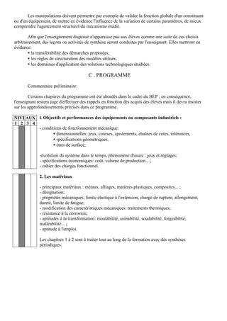 Les manipulations doivent permettre par exemple de valider la fonction globale d'un constituant
ou d'un équipement, de mettre en évidence l'influence de la variation de certains paramètres, de mieux
comprendre l'agencement structurel du mécanisme étudié.

        Afin que l'enseignement dispensé n'apparaisse pas aux élèves comme une suite de cas choisis
arbitrairement, des leçons ou activités de synthèse seront conduites par l'enseignant. Elles mettront en
évidence:
        • la transférabilité des démarches proposées,
        • les règles de structuration des modèles utilisés,
        • les domaines d'application des solutions technologiques étudiées.

                                          C . PROGRAMME

       Commentaire préliminaire:

        Certains chapitres du programme ont été abordés dans le cadre du BEP ; en conséquence,
l'enseignant restera juge d'effectuer des rappels en fonction des acquis des élèves mais il devra insister
sur les approfondissements précisés dans ce programme.

NIVEAUX l. Objectifs et performances des équipements ou composants industriels :
1 2 3 4
        - conditions de fonctionnement mécanique:
                • dimensionnelles: jeux, courses, ajustements, chaînes de cotes, tolérances,
                • spécifications géométriques,
                • états de surface;

              -évolution du système dans le temps, phénomène d'usure : jeux et réglages;
              - spécifications économiques: coût, volume de production... ;
              - cahier des charges fonctionnel.

              2. Les matériaux

              - principaux matériaux : métaux, alliages, matières plastiques, composites... ;
              - désignation;
              - propriétés mécaniques; limite élastique à l'extension, charge de rupture, allongement,
              dureté, limite de fatigue;
              - modification des caractéristiques mécaniques: traitements thermiques;
              - résistance à la corrosion;
              - aptitudes à la transformation: moulabilité, usinabilité, soudabilité, forgeabilité,
              malléabilité... ;
              - aptitude à l'emploi.

              Les chapitres 1 à 2 sont à traiter tout au long de la formation avec dés synthèses
              périodiques.
 