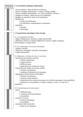 NIVEAUX 3. Les fonctions techniques élémentaires
1 2 3 4
        - mise en position : degré de liberté, isostatisme;
        - liaisons complètes permanentes : rivetage, soudage, collage;
        - liaisons complètes démontables i vis, écrous, goupilles, clavettes… ;
        - guidages en rotation : paliers lisses et sur roulements;
        - guidages en translation: lisses et sur roulements;
        - lubrification:
                 • modes de lubrification,
                 • les lubrifiants: caractéristiques et utilisation;
        - étanchéité:
                 • statique,
                 • dynamique.

             4. Transmissions mécaniques d'une énergie

             4.1. Accouplements d'arbres:
             - défauts d'alignement, vibrations, couple transmissible;
             - différentes solutions et champs d'application associés: rigides, élastiques,
             homocinétique, à couple limité...

             4.2. Les embrayages et les freins mécaniques:
             - solution à friction;
             - différentes commandes: manuelle, automatique;
             - couple transmissible.

             4.3. Réducteurs et boîtes de vitesse à axes fixes:
             - transmission par poulies-courroies:
                     • relation cinématique,
                     • couple transmis,
                     • différents types,
                     • application à la variation de vitesse;
             - transmission par chaîne ou courroie crantée:
                     • relations cinématiques,
                     • conditions d'utilisation et de montage;
             - engrenages à denture droite et hélicoïdale:
                     • relations cinématiques,
                     • calcul de couple transmis,
                     • identification des actions mécaniques sur un arbre (engrenages à axes parallèles),
                     • réducteurs à axes parallèles, à couples coniques, à roue et vis sans fin, à
             crémaillère.

             4.4. Transformateurs de mouvement:
             - cames:
                     • différents types,
                     • conditions de fonctionnement,
                     • réversibilité;
             - systèmes vis écrou:
                     • relation cinématique,
                     • réversibilité;
             - mécanisme bielle-manivelle:
                     • étude de cas classiques.
 
