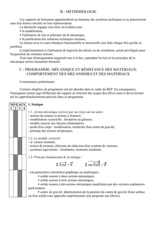 B - MÉTHODOLOGIE

         Les supports de formation appartiendront au domaine des systèmes techniques et se présenteront
sous leur forme concrète ou leur représentation.
         La démarche logique sera mise en évidence par:
         • la modélisation,
         • l'utilisation de lois et principes de la mécanique,
         • la justification des solutions techniques retenues,
         La liaison avec le cours d'analyse fonctionnelle et structurelle sera faite chaque fois qu'elle se
justifiera.
         L'expérimentation et l'utilisation de logiciels de calculs ou de simulation, seront privilégiés pour
l'acquisition de certaines notions.
         Tout type d'enseignement magistral sera à éviter, cependant les lois et les principes de la
mécanique seront clairement formulés.

       C - PROGRAMME: MÉCANIQUE ET RÉSISTANCE DES MATÉRIAUX:
            COMPORTEMENT DES MÉCANISMES ET DES MATÉRIAUX

       Commentaire préliminaire:

        Certains chapitres du programme ont été abordés dans le cadre du BEP. En conséquence,
l'enseignant restera juge d'effectuer des rappels en fonction des acquis des élèves mais il devra insister
sur les approfondissements précisés dans ce programme.

NIVEAUX 1. Statique
1 2 3 4
        1.1. Action mécanique exercée par un corps sur un autre:
        - actions de contact et actions à distance;
        - modélisation vectorielle : limitation au glisseur;
        - modèle associé aux liaisons élémentaires;
        - poids d'un corps : modélisation, recherche d'un centre de gravité;
        - principe des actions réciproques,

              1.2. Le modèle vectoriel:
              - le vecteur moment;
              - notion de torseurs, éléments de réduction d'un système de vecteurs;
              - systèmes équivalents : résultantes, moments résultants.

              1.3. Principe fondamental de la statique :

                                    Σ Fext = 0              Σ mt Fext = 0
              - cas particuliers (résolution graphique ou analytique):
                      • solide soumis à deux actions mécaniques,
                      • solide soumis à trois actions mécaniques,
                      • solide soumis à des actions mécaniques modélisées par des vecteurs coplanaires
              quelconques;
                      • centre de gravité: détermination de la position du centre de gravité d'une surface
              ou d'un solide (une approche expérimentale sera proposée aux élèves).
 
