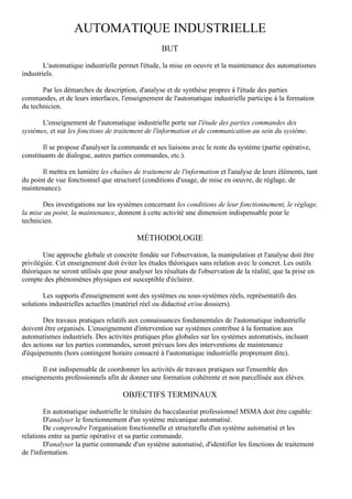 AUTOMATIQUE INDUSTRIELLE
                                                    BUT

        L'automatique industrielle permet l'étude, la mise en oeuvre et la maintenance des automatismes
industriels.

       Par les démarches de description, d'analyse et de synthèse propres à l'étude des parties
commandes, et de leurs interfaces, l'enseignement de l'automatique industrielle participe à la formation
du technicien.

       L'enseignement de l'automatique industrielle porte sur l'étude des parties commandes des
systèmes, et sur les fonctions de traitement de l'information et de communication au sein du système.

        Il se propose d'analyser la commande et ses liaisons avec le reste du système (partie opérative,
constituants de dialogue, autres parties commandes, etc.).

       Il mettra en lumière les chaînes de traitement de l'information et l'analyse de leurs éléments, tant
du point de vue fonctionnel que structurel (conditions d'usage, de mise en oeuvre, de réglage, de
maintenance).

       Des investigations sur les systèmes concernant les conditions de leur fonctionnement, le réglage,
la mise au point, la maintenance, donnent à cette activité une dimension indispensable pour le
technicien.

                                          MÉTHODOLOGIE

        Une approche globale et concrète fondée sur l'observation, la manipulation et l'analyse doit être
privilégiée. Cet enseignement doit éviter les études théoriques sans relation avec le concret. Les outils
théoriques ne seront utilisés que pour analyser les résultats de l'observation de la réalité, que la prise en
compte des phénomènes physiques est susceptible d'éclairer.

        Les supports d'enseignement sont des systèmes ou sous-systèmes réels, représentatifs des
solutions industrielles actuelles (matériel réel ou didactisé et/ou dossiers).

        Des travaux pratiques relatifs aux connaissances fondamentales de l'automatique industrielle
doivent être organisés. L'enseignement d'intervention sur systèmes contribue à la formation aux
automatismes industriels. Des activités pratiques plus globales sur les systèmes automatisés, incluant
des actions sur les parties commandes, seront prévues lors des interventions de maintenance
d'équipements (hors contingent horaire consacré à l'automatique industrielle proprement dite).

       Il est indispensable de coordonner les activités de travaux pratiques sur l'ensemble des
enseignements professionnels afin de donner une formation cohérente et non parcellisée aux élèves.

                                     OBJECTIFS TERMINAUX

        En automatique industrielle le titulaire du baccalauréat professionnel MSMA doit être capable:
        D'analyser le fonctionnement d'un système mécanique automatisé.
        De comprendre l'organisation fonctionnelle et structurelle d'un système automatisé et les
relations entre sa partie opérative et sa partie commande.
        D'analyser la partie commande d'un système automatisé, d'identifier les fonctions de traitement
de l'information.
 
