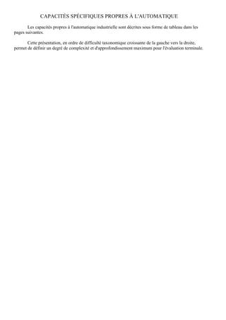 CAPACITÉS SPÉCIFIQUES PROPRES À L'AUTOMATIQUE

       Les capacités propres à l'automatique industrielle sont décrites sous forme de tableau dans les
pages suivantes.

       Cette présentation, en ordre de difficulté taxonomique croissante de la gauche vers la droite,
permet de définir un degré de complexité et d'approfondissement maximum pour l'évaluation terminale.
 