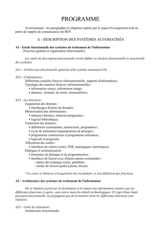 PROGRAMME
        Avertissement : les paragraphes et chapitres repérés par le signe (#) comportent tout ou
partie de rappels de connaissances du BEP.

                 A - DESCRIPTION DES SYSTÈMES AUTOMATISÉS

A1 - Etude fonctionnelle des systèmes de traitement de l'information
     (Fonction globale et organisation fonctionnelle)

        Les outils de description fonctionnelle seront définis en Analyse fonctionnelle et structurelle
des systèmes.

A11 - Architecture fonctionnelle générale d'un système automatisé (#)

A12 - L'information :
       Définitions (matière d'œuvre informationnelle, supports d'information),
       Typologie des matières d'œuvre informationnelles:
          • information source, information image;
          • données : d'entrée, de sortie, intermédiaires.

A13 - Les fonctions :
       Acquisition des données :
          • interfaçages d'entrée de données.
       Mémorisation des informations :
          • mémoire données, mémoire programme ;
          • logiciel bibliothèque.
       Traitement des données :
          • définitions (commandes, instructions, programme) ;
          • cycle de traitement (organigramme de principe) ;
          • programmes constructeur et programmes utilisateur ;
          • logiciels et progiciels.
       Affectation des sorties :
          • interfaces de sorties (cartes TOR, analogiques, numériques).
       Dialogue et communication :
          • terminaux de dialogue et de programmation ;
          • interfaces de liaison avec d'autres parties commandes :
               - nature des échanges (série, parallèle),
               - modes de liaison (point à point, réseau).

       * Le cours se limitera à l'acquisition du vocabulaire et à la définition des fonctions.

A2 - Architecture des systèmes de traitement de l'information

        On se limitera à préciser la destination et la nature des informations traitées par les
différentes fonctions ci-après, sans entrer dans les détails technologiques. Il s'agit d'une étude
purement fonctionnelle, ne préjugeant pas de la manière dont les différentes fonctions sont
réalisées.

A21 - Unité de traitement :
       Architecture fonctionnelle.
 