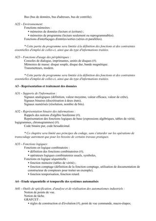 Bus (bus de données, bus d'adresses, bus de contrôle).

A22 - Environnement:
       Fonctions mémoires :
         • mémoires de données (lecture et écriture) ;
         • mémoires de programme (lecture seulement ou reprogrammables).
       Fonctions d'interfaçages d'entrées/sorties (séries et parallèles).

        * Cette partie du programme sera limitée à la définition des fonctions et des contraintes
essentielles d'emploi de celles-ci, ainsi que du type d'informations traitées.

A23 - Fonctions d'usage des périphériques :
       Consoles de dialogue, imprimantes, unités de disques (#).
       Mémoires de masse: disque souple, disque dur, bande magnétique.
       Transmetteurs, modem.

        * Cette partie du programme sera limitée à la définition des fonctions et des contraintes
essentielles d'emploi de celles-ci, ainsi que du type d'informations traitées.

A3 - Représentation et traitement des données

A31 - Supports de l'information :
       Signaux analogiques (définition, valeur moyenne, valeur efficace, valeur de crête),
       Signaux binaires (discrétisation à deux états),
       Signaux numérisés (résolution, nombre de bits).

A32 - Représentation binaire des informations :
       Rappels des notions d'algèbre booléenne (#).
       Représentation des fonctions logiques de base (expressions algébriques, tables de vérité,
logigrammes, chronogrammes) (#).
       Code binaire pur, code hexadécimal.

       * Ce chapitre sera limité aux principes du codage, sans s'attarder sur les opérations de
transcodage autrement que pour les besoins de certains travaux pratiques.

A33 - Fonctions logiques:
       Fonctions en logique combinatoire :
         • définition des fonctions combinatoires (#);
         • opérateurs logiques combinatoires usuels, symboles,
       Fonctions en logique séquentielle :
         • fonction mémoire (tables de vérité) ;
         • fonction comptage (définition de la fonction comptage, utilisation de documentation de
         constructeur de compteurs pour traiter un exemple);
         • fonction temporisation, fonction retard.

A4 - Etude séquentielle et temporelle des systèmes automatisés

A41 - Outils de spécification, d'analyse et de réalisation des automatismes industriels :
       Notion de points de vue.
       Notion de tâche.
       GRAFCET :
         • règles de construction et d'évolution (#), point de vue commande, macro-étapes;
 