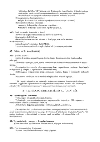 • utilisation du GRAFCET comme outil de diagnostic (identification de la discordance
         entre actions ou réceptivités attendues et observées, et passage aux représentations
         structurelles ou au réel pour identifier les éléments matériels en cause).
       Organigrammes, chronogrammes...:
         • règles de construction, macro-étapes (même remarque que ci-dessus).
       Représentation littérale structurée:
         • concepts de base (bloc, alternative, répétition) ;
         • structures de base (si-alors-sinon, répéter-jusqu'à...),

A42 - Etude des modes de marche et d'arrêt :
        Rappels sur les principaux modes de marche et d'arrêt (#),
        Structuration du GEMMA.
        (On se limitera aux marches normale et de réglage, aux arrêts normaux
et sur défaillance.)
        Méthodologie d'exploitation du GEMMA.
        Lecture et interprétation d'exemples industriels (en travaux pratiques).

A5 - Notions sur les asservissements

A51 - Système asservi :
       Notion de système asservi (chaîne directe, boucle de retour, schéma fonctionnel de
principe).
       Définitions : consigne, écart, sortie, commande en chaîne directe et commande en boucle
fermée.
       Organisation fonctionnelle : d'une commande d'axe, en position ou en vitesse; d'une boucle
de régulation (y compris la régulation en commande TOR).
       Différences de comportement entre commandes en chaîne directe et commandes en boucle
fermée.
       Notions très succinctes sur la stabilité et la précision, rôle des réglages.

       * Ce chapitre s'appuiera sur des études de cas empruntées au domaine professionnel
concerné. L'approche expérimentale du comportement des systèmes asservis sera retenue pour
introduire les connaissances nécessaires à la compréhension des asservissements.

                B - TECHNOLOGIE DES SYSTÈMES AUTOMATISÉS

B1 - Technologies de commande
       Technologies câblées (électronique et relais).
       Technologies programmées (automates programmables industriels - API -, systèmes
numériques de contrôle commande - SNCC -).
       Architectures de parties commande : centralisée, répartie, distribuée,

        On abordera dans ce chapitre les problèmes de comportement réel des constituants et de
sûreté de fonctionnement (notions: de temps de réponse, de défaillance, de dualité d'état PC-PO;
notions de risques et dispositifs de prévention ou de surveillance, de disponibilité et de
maintenabilité).

B2 - Technologie des capteurs et des préactionneurs
      (Caractéristiques, performances, mise en oeuvre, réglages, maintenance).

B21 - Fonction acquisition de données :
       Relation entre l'information et son image physique.
 