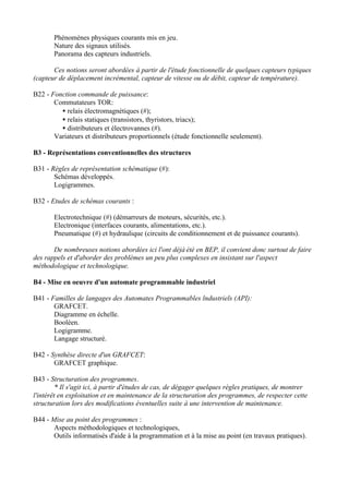 Phénomènes physiques courants mis en jeu.
       Nature des signaux utilisés.
       Panorama des capteurs industriels.

       Ces notions seront abordées à partir de l'étude fonctionnelle de quelques capteurs typiques
(capteur de déplacement incrémental, capteur de vitesse ou de débit, capteur de température).

B22 - Fonction commande de puissance:
       Commutateurs TOR:
         • relais électromagnétiques (#);
         • relais statiques (transistors, thyristors, triacs);
         • distributeurs et électrovannes (#).
       Variateurs et distributeurs proportionnels (étude fonctionnelle seulement).

B3 - Représentations conventionnelles des structures

B31 - Règles de représentation schématique (#):
       Schémas développés.
       Logigrammes.

B32 - Etudes de schémas courants :

       Electrotechnique (#) (démarreurs de moteurs, sécurités, etc.).
       Electronique (interfaces courants, alimentations, etc.).
       Pneumatique (#) et hydraulique (circuits de conditionnement et de puissance courants).

       De nombreuses notions abordées ici l'ont déjà été en BEP, il convient donc surtout de faire
des rappels et d'aborder des problèmes un peu plus complexes en insistant sur l'aspect
méthodologique et technologique.

B4 - Mise en oeuvre d'un automate programmable industriel

B41 - Familles de langages des Automates Programmables lndustriels (API):
       GRAFCET.
       Diagramme en échelle.
       Booléen.
       Logigramme.
       Langage structuré.

B42 - Synthèse directe d'un GRAFCET:
       GRAFCET graphique.

B43 - Structuration des programmes.
         * Il s'agit ici, à partir d'études de cas, de dégager quelques règles pratiques, de montrer
l'intérêt en exploitation et en maintenance de la structuration des programmes, de respecter cette
structuration lors des modifications éventuelles suite à une intervention de maintenance.

B44 - Mise au point des programmes :
       Aspects méthodologiques et technologiques,
       Outils informatisés d'aide à la programmation et à la mise au point (en travaux pratiques).
 