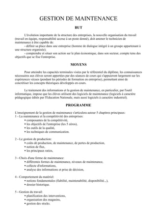 GESTION DE MAINTENANCE
                                                 BUT

        L'évolution importante de la structure des entreprises, la nouvelle organisation du travail
(travail en équipe, responsabilité accrue à un poste donné), doit amener le technicien de
maintenance à être capable de:
        - définir sa place dans une entreprise (homme de dialogue intégré à un groupe appartenant à
une structure organisée);
        - comprendre et situer son action sur le plan économique, dans son secteur, compte tenu des
objectifs que se fixe l'entreprise.

                                             MOYENS

       Pour atteindre les capacités terminales visées par le référentiel du diplôme, les connaissances
nécessaires aux élèves seront apportées par des séances de cours qui s'appuieront largement sur les
expériences vécues (pendant les périodes de formation en entreprise), permettant ainsi de
concrétiser les concepts théoriques développés en cours.

       Le traitement des informations et la gestion de maintenance, en particulier, par l'outil
informatique, impose que les élèves utilisent des logiciels de maintenance (logiciels à caractère
pédagogique édités par l'Education Nationale, mais aussi logiciels à caractère industriel).

                                            PROGRAMME
L'enseignement de la gestion de maintenance s'articulera autour 5 chapitres principaux:
1 - La maintenance et la compétitivité des entreprises:
       • composantes de la compétitivité,
       • les objectifs de l'entreprise (les 5 zéros),
       • les outils de la qualité,
       • les techniques de communication.

2 - Le gestion de production:
        • coûts dé production, de maintenance, de pertes de production,
        • notion de flux,
        • les principaux ratios,

3 - Choix d'une forme de maintenance:
       • différentes formes de maintenance, niveaux de maintenance,
       • collecte d'informations,
       • analyse des informations et prise de décision,

4 - Comportement du matériel:
       • notions fondamentales (fiabilité, maintenabilité, disponibilité.,.),
       • dossier historique.

5 - Gestion du travail:
       • planification des interventions,
       • organisation des magasins,
       • gestion des stocks.
 