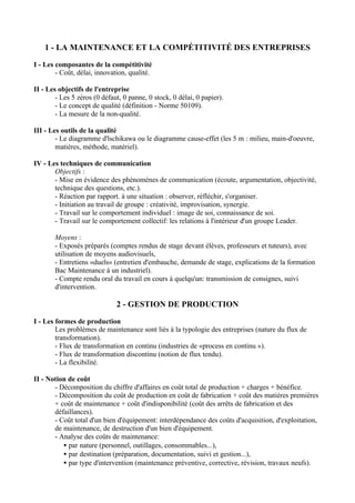 1 - LA MAINTENANCE ET LA COMPÉTITIVITÉ DES ENTREPRISES

I - Les composantes de la compétitivité
        - Coût, délai, innovation, qualité.

II - Les objectifs de l'entreprise
        - Les 5 zéros (0 défaut, 0 panne, 0 stock, 0 délai, 0 papier).
        - Le concept de qualité (définition - Norme 50109).
        - La mesure de la non-qualité.

III - Les outils de la qualité
        - Le diagramme d'lschikawa ou le diagramme cause-effet (les 5 m : milieu, main-d'oeuvre,
        matières, méthode, matériel).

IV - Les techniques de communication
       Objectifs :
       - Mise en évidence des phénomènes de communication (écoute, argumentation, objectivité,
       technique des questions, etc.).
       - Réaction par rapport. à une situation : observer, réfléchir, s'organiser.
       - Initiation au travail de groupe : créativité, improvisation, synergie.
       - Travail sur le comportement individuel : image de soi, connaissance de soi.
       - Travail sur le comportement collectif: les relations à l'intérieur d'un groupe Leader.

       Moyens :
       - Exposés préparés (comptes rendus de stage devant élèves, professeurs et tuteurs), avec
       utilisation de moyens audiovisuels,
       - Entretiens «duels» (entretien d'embauche, demande de stage, explications de la formation
       Bac Maintenance à un industriel).
       - Compte rendu oral du travail en cours à quelqu'un: transmission de consignes, suivi
       d'intervention.

                              2 - GESTION DE PRODUCTION

I - Les formes de production
        Les problèmes de maintenance sont liés à la typologie des entreprises (nature du flux de
        transformation).
        - Flux de transformation en continu (industries de «process en continu »).
        - Flux de transformation discontinu (notion de flux tendu).
        - La flexibilité.

II - Notion de coût
       - Décomposition du chiffre d'affaires en coût total de production + charges + bénéfice.
       - Décomposition du coût de production en coût de fabrication + coût des matières premières
       + coût de maintenance + coût d'indisponibilité (coût des arrêts de fabrication et des
       défaillances).
       - Coût total d'un bien d'équipement: interdépendance des coûts d'acquisition, d'exploitation,
       de maintenance, de destruction d'un bien d'équipement.
       - Analyse des coûts de maintenance:
          • par nature (personnel, outillages, consommables...),
          • par destination (préparation, documentation, suivi et gestion...),
          • par type d'intervention (maintenance préventive, corrective, révision, travaux neufs).
 