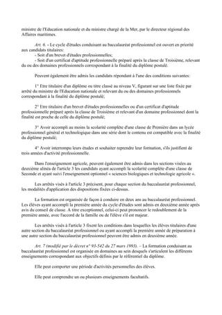 ministre de l'Education nationale et du ministre chargé de la Mer, par le directeur régional des
Affaires maritimes.

       Art. 6. - Le cycle d'études conduisant au baccalauréat professionnel est ouvert en priorité
aux candidats titulaires:
       - Soit d'un brevet d'études professionnelles;
       - Soit d'un certificat d'aptitude professionnelle préparé après la classe de Troisième, relevant
du ou des domaines professionnels correspondant à la finalité du diplôme postulé.

       Peuvent également être admis les candidats répondant à l'une des conditions suivantes:

        1° Etre titulaire d'un diplôme ou titre classé au niveau V, figurant sur une liste fixée par
arrêté du ministre de l'Education nationale et relevant du ou des domaines professionnels
correspondant à la finalité du diplôme postulé;

         2° Etre titulaire d'un brevet d'études professionnelles ou d'un certificat d'aptitude
professionnelle préparé après la classe de Troisième et relevant d'un domaine professionnel dont la
finalité est proche de celle du diplôme postulé;

       3° Avoir accompli au moins la scolarité complète d'une classe de Première dans un lycée
professionnel général et technologique dans une série dont le contenu est compatible avec la finalité
du diplôme postulé;

        4° Avoir interrompu leurs études et souhaiter reprendre leur formation, s'ils justifient de
trois années d'activité professionnelle.

      Dans l'enseignement agricole, peuvent également être admis dans les sections visées au
deuxième alinéa de l'article 3 les candidats ayant accompli la scolarité complète d'une classe de
Seconde et ayant suivi l'enseignement optionnel « sciences biologiques et technologie agricole ».

       Les arrêtés visés à l'article 3 précisent, pour chaque section du baccalauréat professionnel,
les modalités d'application des dispositions fixées ci-dessus.

       La formation est organisée de façon à conduire en deux ans au baccalauréat professionnel.
Les élèves ayant accompli la première année du cycle d'études sont admis en deuxième année après
avis du conseil de classe. A titre exceptionnel, celui-ci peut prononcer le redoublement de la
première année, avec l'accord de la famille ou de l'élève s'il est majeur.

        Les arrêtés visés à l'article 3 fixent les conditions dans lesquelles les élèves titulaires d'une
autre section du baccalauréat professionnel ou ayant accompli la première année de préparation à
une autre section du baccalauréat professionnel peuvent être admis en deuxième année.

       Art. 7 (modifié par le décret n° 93-542 du 27 mars 1993). – La formation conduisant au
baccalauréat professionnel est organisée en domaines au sein desquels s'articulent les différents
enseignements correspondant aux objectifs définis par le référentiel du diplôme.

       Elle peut comporter une période d'activités personnelles des élèves.

       Elle peut comprendre un ou plusieurs enseignements facultatifs.
 