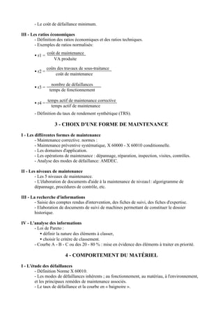 - Le coût de défaillance minimum.

III - Les ratios économiques
        - Définition des ratios économiques et des ratios techniques.
        - Exemples de ratios normalisés:
                coût de maintenance
       • r1 =
                   VA produite

                coûts des travaux de sous-traitance
       • r2 =
                     coût de maintenance

                  nombre de défaillances
       • r3 =
                 temps de fonctionnement

                temps actif de maintenance corrective
       • r4 =
                  temps actif de maintenance
       - Définition du taux de rendement synthétique (TRS).

                    3 - CHOIX D'UNE FORME DE MAINTENANCE

I - Les différentes formes de maintenance
        - Maintenance corrective. normes :
        - Maintenance préventive systématique, X 60000 - X 60010 conditionnelle.
        - Les domaines d'application.
        - Les opérations de maintenance : dépannage, réparation, inspection, visites, contrôles.
        - Analyse des modes de défaillance: AMDEC.

II - Les niveaux de maintenance
        - Les 5 niveaux de maintenance.
        - L'élaboration de documents d'aide à la maintenance de niveau1: algorigramme de
        dépannage, procédures de contrôle, etc.

III - La recherche d'informations
        - Saisie des comptes rendus d'intervention, des fiches de suivi, des fiches d'expertise.
        - Elaboration de documents de suivi de machines permettant de constituer le dossier
        historique.

IV - L'analyse des informations
       - Loi de Pareto :
          • définir la nature des éléments à classer,
          • choisir le critère de classement.
       - Courbe A - B - C ou des 20 - 80 % : mise en évidence des éléments à traiter en priorité.

                          4 - COMPORTEMENT DU MATÉRIEL

I - L'étude des défaillances
        - Définition Norme X 60010.
        - Les modes de défaillances inhérents ; au fonctionnement, au matériau, à l'environnement,
        et les principaux remèdes de maintenance associés.
        - Le taux de défaillance et la courbe en « baignoire ».
 