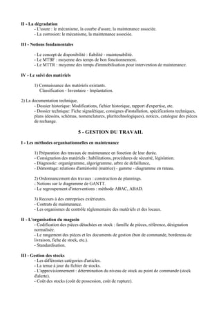 II - La dégradation
        - L'usure : le mécanisme, la courbe d'usure, la maintenance associée.
        - La corrosion: le mécanisme, la maintenance associée.

III - Notions fondamentales

       - Le concept de disponibilité : fiabilité - maintenabilité.
       - Le MTBF : moyenne des temps de bon fonctionnement.
       - Le MTTR : moyenne des temps d'immobilisation pour intervention de maintenance.

IV - Le suivi des matériels

       1) Connaissance des matériels existants.
          Classification - Inventaire - lmplantation.

2) La documentation technique,
       - Dossier historique: Modifications, fichier historique, rapport d'expertise, etc.
       - Dossier technique: Fiche signalétique, consignes d'installation, spécifications techniques,
       plans (dessins, schémas, nomenclatures, pluritechnologiques), notices, catalogue des pièces
       de rechange.

                                5 - GESTION DU TRAVAIL

I - Les méthodes organisationnelles en maintenance

       1) Préparation des travaux de maintenance en fonction de leur durée.
       - Consignation des matériels : habilitations, procédures de sécurité, législation.
       - Diagnostic: organigramme, algorigramme, arbre de défaillance,
       - Démontage: relations d'antériorité (matrice) - gamme - diagramme en rateau.

       2) Ordonnancement des travaux : construction de plannings.
       - Notions sur le diagramme de GANTT.
       - Le regroupement d'interventions : méthode ABAC, ABAD.

       3) Recours à des entreprises extérieures.
       - Contrats de maintenance.
       - Les organismes de contrôle réglementaire des matériels et des locaux.

II - L'organisation du magasin
        - Codification des pièces détachées en stock : famille de pièces, référence, désignation
        normalisée.
        - Le rangement des pièces et les documents de gestion (bon de commande, bordereau de
        livraison, fiche de stock, etc.).
        - Standardisation.

III - Gestion des stocks
       - Les différentes catégories d'articles.
       - La tenue à jour du fichier de stocks.
       - L'approvisionnement : détermination du niveau de stock au point de commande (stock
       d'alerte).
       - Coût des stocks (coût de possession, coût de rupture).
 