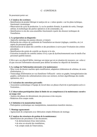 C - CONTENUS

Ils pourraient porter sur:

1. L'analyse des systèmes:
- Identification du produit fabriqué et analyse de sa « valeur ajoutée » sur les plans technique,
  fonctionnel, économique.
- Observation du cycle de production. Le ou les produits d'entrée, le produit de sortie, l'énergie
  utilisée, la technologie des parties opératives et de commandes, etc.
- Identification in situ des sous-ensembles fonctionnels à partir des dossiers techniques de
  l'installation.

2. La préparation au diagnostic:
- Approche statistique des pannes (dossier, et tuteur).
- Recherche des critères de conformité de l'installation sur dossier (réglages, contrôles, etc.) et
  auprès du personnel qualifié.
- Identification de la nature des contrôles et des procédures à suivre pour l'évaluation des critères
  précédents.
- Identification des points de contrôle sur dossier et in situ.
- Exécution éventuelle du contrôle (même s'il n'y a pas de dysfonctionnement) sous la tutelle d'un
  personnel qualifié (tuteur).

L'élève qui a un objectif défini, interroge son tuteur qui est en situation de ressource, car- celui-ci
n'a pas souvent l'information nécessaire pour définir lui-même les objectifs de formation.

3. Le codage de l'information nécessaire à la maintenance:
- Mise à jour du dossier machine après modification, adaptation (élaboration de schémas, de notes
  d'information...).
- Transcodage d'information en vue d'améliorer l'efficacité : notice en graphe, homogénéisation des
  graphes, unification des schématisations (mise aux normes), écriture algorithmique des modes
  opératoires, etc.).

4. L'exécution des entretiens préventifs:
- Association systématique à l'équipe de travail dans ces phases d'activité et participation active à
  l'exécution...

5. L'observation-participation (dans la limite de ses compétences) à la maintenance curative
en temps réel:
- Analyse des phases de déroulement, des processus et des moyens.
- Rédaction d'un compte rendu.

6. L'initiation à la manutention lourde:
- Participation systématique aux manipulations, manutentions transferts internes...

7. Montage agencement:
- Agencement de composants avec fabrication simple d'éléments de montage.

8. L'analyse des structures de gestion de la maintenance:
- Identification des procédures et des documents:
        • de déclenchement d'une intervention,
        • de mise en sécurité des installations,
        • de compte rendu de l'intervention,
 