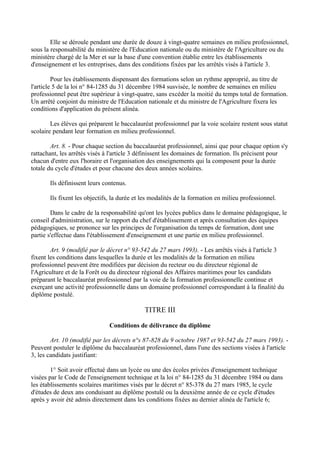 Elle se déroule pendant une durée de douze à vingt-quatre semaines en milieu professionnel,
sous la responsabilité du ministère de l'Education nationale ou du ministère de l'Agriculture ou du
ministère chargé de la Mer et sur la base d'une convention établie entre les établissements
d'enseignement et les entreprises, dans des conditions fixées par les arrêtés visés à l'article 3.

         Pour les établissements dispensant des formations selon un rythme approprié, au titre de
l'article 5 de la loi n° 84-1285 du 31 décembre 1984 susvisée, le nombre de semaines en milieu
professionnel peut être supérieur à vingt-quatre, sans excéder la moitié du temps total de formation.
Un arrêté conjoint du ministre de l'Education nationale et du ministre de l'Agriculture fixera les
conditions d'application du présent alinéa.

        Les élèves qui préparent le baccalauréat professionnel par la voie scolaire restent sous statut
scolaire pendant leur formation en milieu professionnel.

        Art. 8. - Pour chaque section du baccalauréat professionnel, ainsi que pour chaque option s'y
rattachant, les arrêtés visés à l'article 3 définissent les domaines de formation. Ils précisent pour
chacun d'entre eux l'horaire et l'organisation des enseignements qui la composent pour la durée
totale du cycle d'études et pour chacune des deux années scolaires.

       Ils définissent leurs contenus.

       Ils fixent les objectifs, la durée et les modalités de la formation en milieu professionnel.

        Dans le cadre de la responsabilité qu'ont les lycées publics dans le domaine pédagogique, le
conseil d'administration, sur le rapport du chef d'établissement et après consultation des équipes
pédagogiques, se prononce sur les principes de l'organisation du temps de formation, dont une
partie s'effectue dans l'établissement d'enseignement et une partie en milieu professionnel.

        Art. 9 (modifié par le décret n° 93-542 du 27 mars 1993). - Les arrêtés visés à l'article 3
fixent les conditions dans lesquelles la durée et les modalités de la formation en milieu
professionnel peuvent être modifiées par décision du recteur ou du directeur régional de
l'Agriculture et de la Forêt ou du directeur régional des Affaires maritimes pour les candidats
préparant le baccalauréat professionnel par la voie de la formation professionnelle continue et
exerçant une activité professionnelle dans un domaine professionnel correspondant à la finalité du
diplôme postulé.

                                             TITRE III

                               Conditions de délivrance du diplôme

        Art. 10 (modifié par les décrets n°s 87-828 du 9 octobre 1987 et 93-542 du 27 mars 1993). -
Peuvent postuler le diplôme du baccalauréat professionnel, dans l'une des sections visées à l'article
3, les candidats justifiant:

        1° Soit avoir effectué dans un lycée ou une des écoles privées d'enseignement technique
visées par le Code de l'enseignement technique et la loi n° 84-1285 du 31 décembre 1984 ou dans
les établissements scolaires maritimes visés par le décret n° 85-378 du 27 mars 1985, le cycle
d'études de deux ans conduisant au diplôme postulé ou la deuxième année de ce cycle d'études
après y avoir été admis directement dans les conditions fixées au dernier alinéa de l'article 6;
 