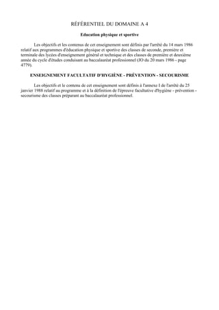 RÉFÉRENTIEL DU DOMAINE A 4

                                  Education physique et sportive

         Les objectifs et les contenus de cet enseignement sont définis par l'arrêté du 14 mars 1986
relatif aux programmes d'éducation physique et sportive des classes de seconde, première et
terminale des lycées d'enseignement général et technique et des classes de première et deuxième
année du cycle d'études conduisant au baccalauréat professionnel (JO du 20 mars 1986 - page
4779).

     ENSEIGNEMENT FACULTATIF D'HYGIÈNE - PRÉVENTION - SECOURISME

        Les objectifs et le contenu de cet enseignement sont définis à l'annexe I de l'arrêté du 25
janvier 1988 relatif au programme et à la définition de l'épreuve facultative d'hygiène - prévention -
secourisme des classes préparant au baccalauréat professionnel.
 