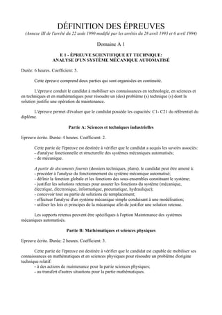 DÉFINITION DES ÉPREUVES
  (Annexe III de l'arrêté du 22 août 1990 modifié par les arrêtés du 28 avril 1993 et 6 avril 1994)

                                           Domaine A 1

                    E 1 - ÉPREUVE SCIENTIFIQUE ET TECHNIQUE:
                  ANALYSE D'UN SYSTÈME MÈCANIQUE AUTOMATISÉ

Durée: 6 heures. Coefficient: 5.

       Cette épreuve comprend deux parties qui sont organisées en continuité.

        L'épreuve conduit le candidat à mobiliser ses connaissances en technologie, en sciences et
en techniques et en mathématiques pour résoudre un (des) problème (s) technique (s) dont la
solution justifie une opération de maintenance.

      L'épreuve permet d'évaluer que le candidat possède les capacités: C1- C21 du référentiel du
diplôme.

                           Partie A: Sciences et techniques industrielles

Epreuve écrite. Durée: 4 heures. Coefficient: 2.

       Cette partie de l'épreuve est destinée à vérifier que le candidat a acquis les savoirs associés:
       - d'analyse fonctionnelle et structurelle des systèmes mécaniques automatisés;
       - de mécanique.

       A partir de documents fournis (dossiers techniques, plans), le candidat peut être amené à:
       - procéder à l'analyse du fonctionnement du système mécanique automatisé;
       - définir la fonction globale et les fonctions des sous-ensembles constituant le système;
       - justifier les solutions retenues pour assurer les fonctions du système (mécanique,
       électrique, électronique, informatique, pneumatique, hydraulique);
       - concevoir tout ou partie de solutions de remplacement;
       - effectuer l'analyse d'un système mécanique simple conduisant à une modélisation;
       - utiliser les lois et principes de la mécanique afin de justifier une solution retenue.

      Les supports retenus peuvent être spécifiques à l'option Maintenance des systèmes
mécaniques automatisés.

                          Partie B: Mathématiques et sciences physiques

Epreuve écrite. Durée: 2 heures. Coefficient: 3.

       Cette partie de l'épreuve est destinée à vérifier que le candidat est capable de mobiliser ses
connaissances en mathématiques et en sciences physiques pour résoudre un problème d'origine
technique relatif:
       - à des actions de maintenance pour la partie sciences physiques;
       - au transfert d'autres situations pour la partie mathématiques.
 