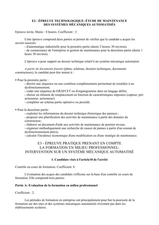 E2 - ÉPREUVE TECHNOLOGIQUE: ÉTUDE DE MAINTENANCE
                     DES SYSTÈMES MÈCANIQUES AUTOMATISÉS

Epreuve écrite. Durée : 4 heures. Coefficient : 3.

        Cette épreuve comprend deux parties et permet de vérifier que le candidat a acquis les
savoirs associés:
        - d'automatique industrielle pour la première partie (durée 2 heures 30 environ);
        - de connaissance de l'entreprise et gestion de maintenance pour la deuxième partie (durée 1
        heure 30 environ).

       L'épreuve a pour support un dossier technique relatif à un système mécanique automatisé.

       A partir de documents fournis (plans, schémas, dossiers techniques, documents
constructeurs), le candidat peut être amené à :

• Pour la première partie :
       - décrire une séquence ou une condition complémentaire permettant de remédier à un
       dysfonctionnement;
       - coder une séquence de GRAFCET ou d'organigramme dans un langage défini;
       - choisir un élément de remplacement en fonction de caractéristiques imposées (capteur, pré-
       actionneur, actionneur);
       - compléter un schéma partie opérative ou procédé.

• Pour la deuxième partie:
       - exploiter les informations du dossier technique (historique des pannes) ;
       - proposer une planification des activités de maintenance à partir des données du
       constructeur;
       - élaborer un document d'aide aux activités de maintenance de premier niveau;
       - organiser méthodiquement une recherche de causes de pannes à partir d'un constat de
       dysfonctionnement précis;
       - calculer l'incidence économique d'une modification ou d'une stratégie de maintenance.

              E3 - ÉPREUVE PRATIQUE PRENANT EN COMPTE
               LA FORMATION EN MILIEU PROFESSIONNEL:
        INTERVENTION SUR UN SYSTÈME MÉCANIQUE AUTOMATISÉ

                             1. Candidats visés à l'article10 de l'arrêté

Contrôle en cours de formation. Coefficient: 8.

       L'évaluation des acquis des candidats s'effectue sur la base d'un contrôle en cours de
formation. Elle comprend trois parties:

Partie A: Evaluation de la formation en milieu professionnel

Coefficient : 2.

        Les périodes de formation en entreprise ont principalement pour but la poursuite de la
formation sur des sites et des systèmes mécaniques automatisés n'existant pas dans les
établissements scolaires.
 