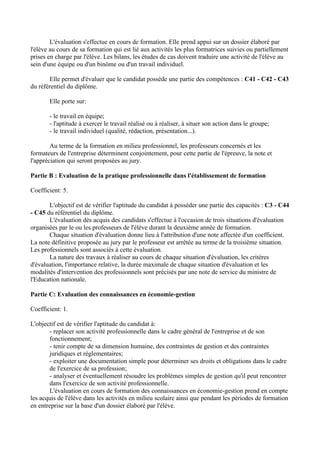 L'évaluation s'effectue en cours de formation. Elle prend appui sur un dossier élaboré par
l'élève au cours de sa formation qui est lié aux activités les plus formatrices suivies ou partiellement
prises en charge par l'élève. Les bilans, les études de cas doivent traduire une activité de l'élève au
sein d'une équipe ou d'un binôme ou d'un travail individuel.

       Elle permet d'évaluer que le candidat possède une partie des compétences : C41 - C42 - C43
du référentiel du diplôme.

       Elle porte sur:

       - le travail en équipe;
       - l'aptitude à exercer le travail réalisé ou à réaliser, à situer son action dans le groupe;
       - le travail individuel (qualité, rédaction, présentation...).

        Au terme de la formation en milieu professionnel, les professeurs concernés et les
formateurs de l'entreprise déterminent conjointement, pour cette partie de l'épreuve, la note et
l'appréciation qui seront proposées au jury.

Partie B : Evaluation de la pratique professionnelle dans l'établissement de formation

Coefficient: 5.

       L'objectif est de vérifier l'aptitude du candidat à posséder une partie des capacités : C3 - C44
- C45 du référentiel du diplôme.
       L'évaluation dès acquis des candidats s'effectue à l'occasion de trois situations d'évaluation
organisées par le ou les professeurs de l'élève durant la deuxième année de formation.
       Chaque situation d'évaluation donne lieu à l'attribution d'une note affectée d'un coefficient.
La note définitive proposée au jury par le professeur est arrêtée au terme de la troisième situation.
Les professionnels sont associés à cette évaluation.
       La nature des travaux à rèaliser au cours de chaque situation d'évaluation, les critères
d'évaluation, l'importance relative, la durée maximale de chaque situation d'évaluation et les
modalités d'intervention des professionnels sont précisés par une note de service du ministre de
l'Education nationale.

Partie C: Evaluation des connaissances en économie-gestion

Coefficient: 1.

L'objectif est de vérifier l'aptitude du candidat à:
       - replacer son activité professionnelle dans le cadre général de l'entreprise et de son
       fonctionnement;
       - tenir compte de sa dimension humaine, des contraintes de gestion et des contraintes
       juridiques et réglementaires;
       - exploiter une documentation simple pour déterminer ses droits et obligations dans le cadre
       de l'exercice de sa profession;
       - analyser et éventuellement résoudre les problèmes simples de gestion qu'il peut rencontrer
       dans l'exercice de son activité professionnelle.
       L'évaluation en cours de formation des connaissances en économie-gestion prend en compte
les acquis de l'élève dans les activités en milieu scolaire ainsi que pendant les périodes de formation
en entreprise sur la base d'un dossier élaboré par l'élève.
 