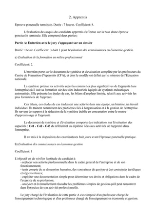 2. Apprentis

Epreuve ponctuelle terminale. Durée : 7 heures. Coefficient: 8.

       L'évaluation des acquis des candidats apprentis s'effectue sur la base d'une épreuve
ponctuelle terminale. Elle comprend deux parties:

Partie A: Entretien avec le jury s'appuyant sur un dossier

Durée: 1heure. Coefficient: 3 dont 1 pour l'évaluation des connaissances en économie-gestion.

a) Evaluation de la formation en milieu professionnel

Coefficient: 2.

       L'entretien porte sur le document de synthèse et d'évaluation complété par les professeurs du
Centre de Formation d'Apprentis (CFA), et dont le modèle est défini par le ministre de l'Education
nationale.

        La synthèse précise les activités repérées comme les plus significatives de l'apprenti dans
l'entreprise où il suit sa formation sur des sites industriels équipés de systèmes mécaniques
automatisés. Elle présente les études de cas, les bilans d'ampleur limitée, relatifs aux activités les
plus formatrices de l'apprenti.

        Ces bilans, ces études de cas traduisent une activité dans une équipe, un binôme, un travail
individuel. Ils traitent notamment des problèmes liés à l'organisation et à la gestion de l'entreprise.
Ils servent de support à la rédaction de la synthèse établie en concertation entre le mettre
d'apprentissage et l'apprenti.

        Le document de synthèse et d'évaluation comporte des indications sur l'évaluation des
capacités : C41 - C42 - C43 du référentiel du diplôme liées aux activités de l'apprenti dans
l'entreprise.

       Il est mis à la disposition des examinateurs huit jours avant l'épreuve ponctuelle pratique.

b) Evaluation des connaissances en économie-gestion

Coefficient: 1

L'objectif est de vérifier l'aptitude du candidat à:
    - replacer son activité professionnelle dans le cadre général de l'entreprise et de son
    fonctionnement;
    - tenir compte de sa dimension humaine, des contraintes de gestion et des contraintes juridiques
    et réglementaires;
    - exploiter une documentation simple pour déterminer ses droits et obligations dans le cadre de
    l'exercice de sa profession;
    - analyser et éventuellement résoudre les problèmes simples de gestion qu'il peut rencontrer
    dans l'exercice de son activité professionnelle.

     Le jury chargé de l'évaluation de cette partie A est composé d'un professeur chargé de
l'enseignement technologique et d'un professeur chargé de l'enseignement en économie et gestion.
 