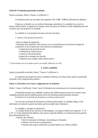 Partie B: Evaluation ponctuelle terminale

Epreuve pratique. Durée: 6 heures. Coefficient: 5.

       L'évaluation porte sur une partie des capacités: C3 - C44 – C45 du référentiel du diplôme.

        L'épreuve se déroule sur un système mécanique automatisé. Le candidat tire au sort un
dossier d'intervention. Il appartient à chaque centre d'examen de définir le mode d'appréhension des
systèmes qui sont proposés au candidat.

       Le candidat se voit proposer les deux activités suivantes:

       1. Analyse d'un dysfonctionnement

       - prise en charge du diagnostic ;
       - réalisation des contrôles et des mesures avec éventuellement (en fonction du degré de
       complexité ou de la durée) une intervention de maintenance :
            • organisation du poste de travail,
            • réalisation de l'intervention,
            • remise en fonctionnement,
            •respect des consignes de sécurité,
            • rédaction d'un compte rendu d'intervention.

2. Intervention sur un système asservi ou régulé, didactisé ou réel.

                                        3. Autres candidats

Epreuve ponctuelle terminale. Durée: 7 heures. Coefficient: 8.

       L'évaluation des acquis des autres candidats s'effectue sur la base d'une épreuve ponctuelle
terminale. Elle comprend deux parties :

Partie A: Entretien avec le jury s'appuyant sur un mémoire

Durée: 1 heure. Coefficient: 3 dont 1 pour l'évaluation des connaissances en économie-gestion.

       a) Modalités propres aux candidats scolaires des établissements privés hors contrat et des
candidats présentés par les établissements privés de formation professionnelle continue:
       Evaluation de la période de formation en milieu professionnel

       Au cours de la période de formation en milieu professionnel, le candidat rédige, à titre
individuel, un mémoire à partir des tâches qu'il accomplit dans l'entreprise.

       Le candidat y consigne en particulier:
       - le compte rendu de ses activités en développant _les aspects relatifs aux capacités : C 41 -
C 42 - C 43 du référentiel du diplôme ainsi qu'aux capacités définies en économie-gestion portant
plus particulièrement sur:
       - l'analyse des résultats:
                • dans les domaines techniques, économiques et humains,
                • obtenus à la suite de ses propositions ;
                • l'analyse des acquis consécutifs à sa participation aux tâches confiées.
 