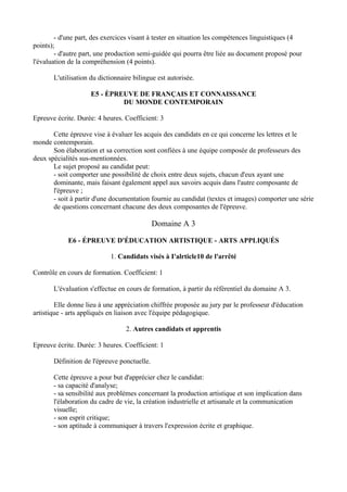- d'une part, des exercices visant à tester en situation les compétences linguistiques (4
points);
        - d'autre part, une production semi-guidée qui pourra être liée au document proposé pour
l'évaluation de la compréhension (4 points).

       L'utilisation du dictionnaire bilingue est autorisée.

                     E5 - ÈPREUVE DE FRANÇAIS ET CONNAISSANCE
                              DU MONDE CONTEMPORAIN

Epreuve écrite. Durée: 4 heures. Coefficient: 3

       Cette épreuve vise à évaluer les acquis des candidats en ce qui concerne les lettres et le
monde contemporain.
       Son élaboration et sa correction sont confiées à une équipe composée de professeurs des
deux spécialités sus-mentionnées.
       Le sujet proposé au candidat peut:
       - soit comporter une possibilité de choix entre deux sujets, chacun d'eux ayant une
       dominante, mais faisant également appel aux savoirs acquis dans l'autre composante de
       l'épreuve ;
       - soit à partir d'une documentation fournie au candidat (textes et images) comporter une série
       de questions concernant chacune des deux composantes de l'épreuve.

                                             Domaine A 3

            E6 - ÉPREUVE D'ÉDUCATION ARTISTIQUE - ARTS APPLIQUÉS

                            1. Candidats visés à I'alrticle10 de l'arrêté

Contrôle en cours de formation. Coefficient: 1

       L'évaluation s'effectue en cours de formation, à partir du référentiel du domaine A 3.

        Elle donne lieu à une appréciation chiffrée proposée au jury par le professeur d'éducation
artistique - arts appliqués en liaison avec l'équipe pédagogique.

                                  2. Autres candidats et apprentis

Epreuve écrite. Durée: 3 heures. Coefficient: 1

       Définition de l'épreuve ponctuelle.

       Cette épreuve a pour but d'apprécier chez le candidat:
       - sa capacité d'analyse;
       - sa sensibilité aux problèmes concernant la production artistique et son implication dans
       l'élaboration du cadre de vie, la création industrielle et artisanale et la communication
       visuelle;
       - son esprit critique;
       - son aptitude à communiquer à travers l'expression écrite et graphique.
 