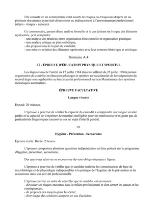 Elle consiste en un commentaire écrit assorti de croquis ou d'esquisses d'après un ou
plusieurs documents ayant trait directement ou indirectement à l'environnement professionnel
(objets - images - espaces).

       Ce commentaire, partant d'une analyse formelle et le cas échéant stylistique des éléments
représentés, peut comporter:
       - une analyse des relations entre organisation fonctionnelle et organisation plastique;
       - une analyse critique au plan esthétique;
       - des propositions de la part du candidat;
       - une mise en relation des éléments représentés avec leur contexte historique et artistique.

                                            Domaine A 4

                 E7 - ÉPREUVE D'ÉDUCATION PHYSIQUE ET SPORTIVE

       Les dispositions de l'arrêté du 17 juillet 1984 (Journal officiel du 25 juillet 1984) portant
organisation du contrôle en éducation physique et sportive au baccalauréat de l'enseignement du
second degré sont applicables au baccalauréat professionnel section Maintenance des systèmes
mécaniques automatisés.

                                    ÉPREUVE FACULTATIVE

                                           Langue vivante

Exposé: 20 minutes.

        L'épreuve a pour but de vérifier la capacité du candidat à comprendre une langue vivante
parlée et la capacité de s'exprimer de manière intelligible pour un interlocuteur n'exigeant pas de
particularités linguistiques excessives sur un sujet d'intérêt général.

                                                  ou

                                 Hygiène - Prévention - Secourisme

Epreuve écrite. Durée: 2 heures.

       L'épreuve comportera plusieurs questions indépendantes ou liées portant sur le programme
d'hygiène, prévention, secourisme.

       Des questions relatives au secourisme devront obligatoirement y figurer.

       L'épreuve a pour but de vérifier que le candidat maîtrise les connaissances de base de
microbiologie et de physiologie indispensables à la pratique de l'hygiène, de la prévention et du
secourisme dans son activité professionnelle.

       L'épreuve permet en outre de contrôler que le candidat est en mesure:
       - d'évaluer les risques encourus dans le milieu professionnel et d'en cerner les causes et les
       conséquences;
       - de proposer des moyens pour les éviter;
       - d'envisager des solutions adaptées en cas d'accident.
 