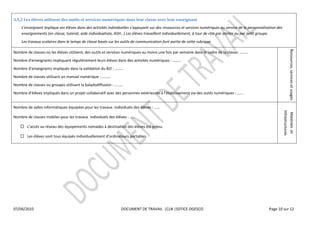  

3.5.2  Les  élèves  utilisent  des  outils  et  services  numériques  dans  leur  classe  avec  leur  enseignant  
                                                                                                             ressources  et  services  numériques  au  service  de  la  personnalisation  des  
                                                                                                                                                        lier  ou  par  petit  groupe.  
     Les  travaux  scolaires  dans  le  temps  de  classe  basés  sur  les  outils  de  communication  font  partie  de  cette  rubrique.  




                                                                                                                                                                                                           Ressources,  services  et  usages  
Nombre  de  classes  où  les  élèves  utilisent,  des  outils  et  services  numériques  au  moins  une  fois  par  semaine                                                    
Nombre  d'enseignants  impliquant  régulièrement  leurs  élèves  dans  des  activités  numériques                           
Nombre                                       dans  la  validation  du  B2I                
Nombre  de  classes  utilisant  un  manuel  numérique                          
Nombre  de  classes  ou  groupes  utilisant  la  baladodiffusion                     
                                                                                                                                                                          
  

Nombre  de  salles  informatiques  équipées  pour  les  travaux    individuels  des  élèves               




                                                                                                                                                                                                 Infrastructures  
                                                                                                                                                                                                  Matériels    et  
Nombre  de  classes  mobiles  pour  les  travaux    individuels  des  élèves                   

                                    équipements  nomades  à  destination  des  élèves  est  prévu.    

                                                                                                    

                                        




07/04/2010                                                                        DOCUMENT  DE  TRAVAIL    |CLN  |SDTICE-­‐DGESCO                                                      Page  10  sur  12  

  
  
 