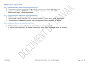 
3.3  Pilotage  et  organisation    
3.3.1                         met  en  place  les  structures  nécessaires  
          Il  existe  une  commission  ou  un  comité  de  pilotage  du  projet  établissement  numérique,  ce  groupe  est  actif.  
          Le  professeur  c                                       a  une  lettre  de  mission.  Il  est  reconnu  dans  sa  tâche.  
                                                                        

3.3.2                       met  en  place  une  organisation  adaptée  
                                                     politique  de  communication  numérique.  
          La  réservation  de  matériels  et  de  salles  s                                                                                           
                                                                                                                                    illes.  

3.3.3                                      pratiques  numériques  

                                                                                 et  des  services  numériques.  
          Un  bilan  annuel                                                        est  réalisé,  il  prend  en  compte  les  retours  des  utilisateurs.  

  

                                        




07/04/2010                                                               DOCUMENT  DE  TRAVAIL    |CLN  |SDTICE-­‐DGESCO                                                Page  6  sur  12  

  
  
 