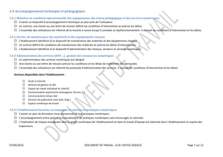  
3.4  Accompagnement  technique  et  pédagogique.  
3.4.1  Maintien  en  condition  opérationnelle  des  équipements,  du  réseau  pédagogique  et  des  services  numériques  
                                                                                      
                                                                                                                  
                                                                                                           .  Il  connait  les                                                    

3.4.2  Service  de  maintenance  des  matériels  et  des  équipements  réseaux    
                           bénéficie             de  maintenance  des  matériels  et  des  équipements  réseaux  
         Un  contrat  définit  les                                                                               
                           bénéficie                                                                  numériques  

3.4.3  Administration  des  services                 ,    gestion  des  ressources  numériques    
        Un  administrateur  des  services  numériques  est  désigné  
        Une  charte  ou  une  lettre  de  mission  précise  les  conditions  et  les  délais  de  traitement  des  demandes.  
                                                                                                          .  Il  co                                           

                                                        :  

                   Accès  à  Internet  
                   Services  de  gestion  du  B2I  
                   Espace  de  travail  individuel  et  collectif.  
                   Communication  asynchrone  (messagerie,  forums,  ...)  
                   Communication  temps  réel  
                   Services  de  publication  (site  web,  blog  )  
                   Espace  numérique  de  travail  

3.4.4                                                                                                      
          Il  existe  un  plan  de  formation  local  pluriannuel  lié  aux  pratiques  numériques.  
                                            irs  et  la  mutualisation  de  pratiques  numériques  sont  encouragés  et  valorisés.  
                                                                                                                                                    
          inspecteurs.  

  

  
07/04/2010                                                                DOCUMENT  DE  TRAVAIL    |CLN  |SDTICE-­‐DGESCO                                        Page  7  sur  12  

  
  
 