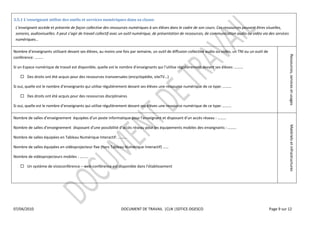  

3.5.1  L'enseignant  utilise  des  outils  et  services  numériques  dans  sa  classe.  
                                                                                     numériques  à  ses  élèves  dans  le  cadre  de  son  cours.  Ces  ressources  peuvent  êtres  visuelles,  
                                                                                                                                                      nication  audio  ou  vidéo  via  des  services  
                    

Nombre                                devant  ses  élèves,  au  moins  une  fois  par  semaine,  un  outil  de  diffusion  collective  audio  ou  vidéo,  un  TNI  ou  un  outil  de  




                                                                                                                                                                                                                 Ressources,  services  et  usages  
conférence                    

Si  un  Espace  numérique  de  travail  est  disponible,  quelle  est  le  nombre  d                      qui                 régulièrement  devant  ses  élèves                          

                                                                                                                    

Si  oui,  quelle  est  le  nombre                   qui  utilise  régulièrement  devant  ses  élèves  une  ressource  numérique  de  ce  type                              

          Des  droits  ont  été  acquis  pour  des  ressources  disciplinaires    

                                                                                                                                                                           

Nombre  de                                                                                                   et  dis                                             




                                                                                                                                                                                                                 Matériels  et  infrastructures  
Nombre  de                                                                                                                                des  enseignants                      

Nombre  de  salles  équipées  en  Tableau  Numérique  Interactif:                 

Nombre  de  salles  équipées  en  vidéoprojecteur  fixe  (hors  Tableau  Numérique  Interactif)                     

Nombre  de  vidéoprojecteurs  mobiles                   

          Un  système  de  visioconférence     web-­‐conférence                                                          

  

  




07/04/2010                                                                  DOCUMENT  DE  TRAVAIL    |CLN  |SDTICE-­‐DGESCO                                                                       Page  9  sur  12  

  
  
 