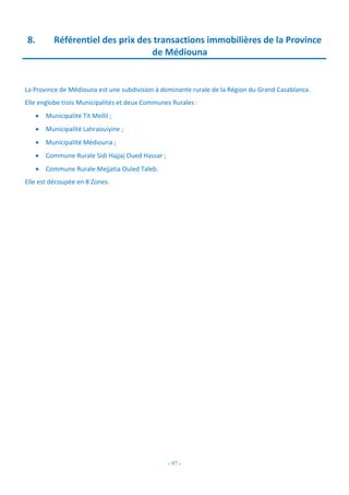 - 97 -
8. Référentiel des prix des transactions immobilières de la Province
de Médiouna
La Province de Médiouna est une subdivision à dominante rurale de la Région du Grand Casablanca.
Elle englobe trois Municipalités et deux Communes Rurales :
 Municipalité Tit Mellil ;
 Municipalité Lahraouiyine ;
 Municipalité Médiouna ;
 Commune Rurale Sidi Hajjaj Oued Hassar ;
 Commune Rurale Mejjatia Ouled Taleb.
Elle est découpée en 8 Zones.
 